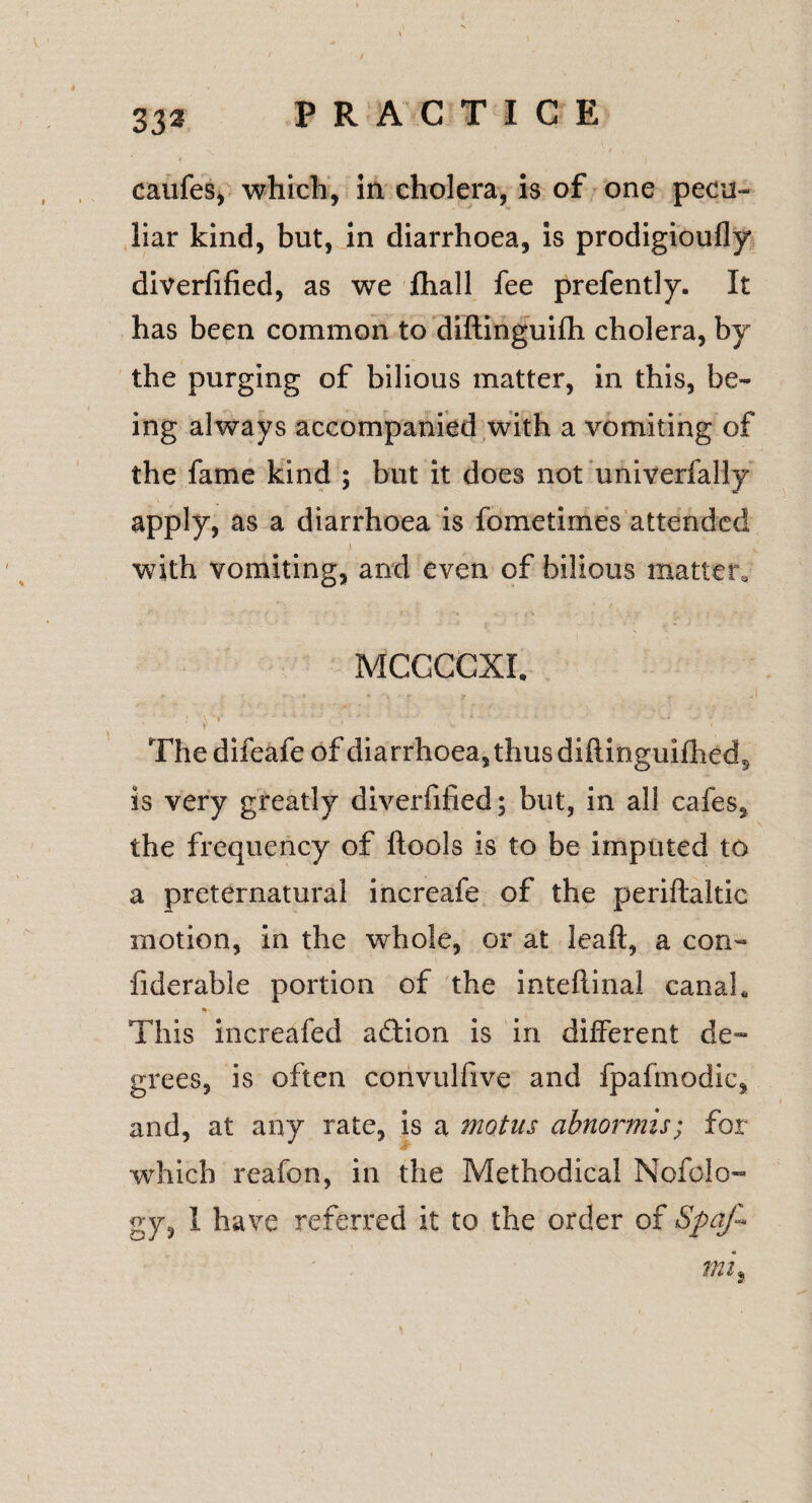 / 33a PRACTICE . N ' ' * caufes, which, in cholera, is of one pecu¬ liar kind, but, in diarrhoea, is prodigioufly diverfified, as we fhall fee prefently. It has been common to diftinguifh cholera, by the purging of bilious matter, in this, be¬ ing always accompanied with a vomiting of the fame kind ; but it does not univerfally apply, as a diarrhoea is fometimes attended 1 . - • with vomiting, and even of bilious matters MCCCCXI. I ' \ 1 *' '' , e ’ ' - . • • c 4 “ ‘ • ' ' ’ •s— t 1 ■ * ' Thedifeafe of diarrhoea, thus diflmguifhed^ is very greatly diverfified; but, in all cafes, the frequency of ftools is to be imputed to a preternatural increafe of the periftaitic motion, in the whole, or at leaft, a con- fiderable portion of the inteftinal canal* This increafed action is in different de¬ grees, is often convulfive and fpafmodic, and, at any rate, is a motus abnormis; for which reafon, in the Methodical Nofolo- gy, 1 have referred it to the order of Spaf- mi,