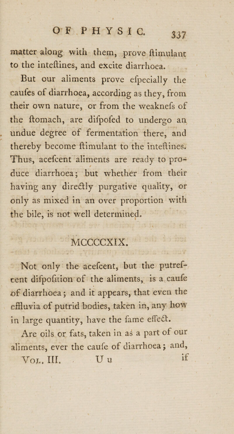 I OF PHYSIC. 337 ) matter along with them, prove ftimulant to the inteftines, and excite diarrhoea. But our aliments prove efpecially the caufes of diarrhoea, according as they, from their own nature, or from the weaknefs of the ftomach, are dilpofed to undergo an , undue degree of fermentation there, and thereby become ftimulant to the inteftines.- Thus, acefcent aliments are ready to pro- / duce diarrhoea; but whether from their having any dire&ly purgative quality, or only as mixed in an over proportion with the bile, is not well determined. ■ MCCCCXIX. Not only the acefcent, but the putref- cent difpofition of the aliments, is a caufe of diarrhoea; and it appears, that even the effluvia of putrid bodies, taken in, any how in large quantity, have the fame effeCt. Are oils or fats, taken in as a part of our aliments, ever the caufe of diarrhoea j and, VojL. III. , u u if