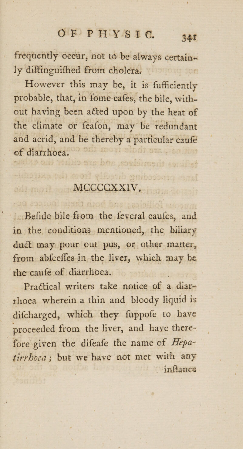 1 OF PHYSIC. 34i frequently occur, not to be always certain¬ ly diftinguifhed from cholera. However this may be, it is fufficiently probable, that, in feme cafes, the bile, with¬ out having been a&ed upon by the heat of the climate or feafon, may be redundant and acrid, and be thereby a particular caufe of diarrhoea. MCCCCXXIV. . . i 4. . , ' < Befide bile from the feveral caufes, and in the conditions mentioned, the biliary du£t may pour out pus, or other marten, from abfceffes in the liver, which may be ' ' ' } the caufe of diarrhoea. Practical writers take notice of a diar¬ rhoea wherein a thin and bloody liquid is difcharged, which they fuppofe to have proceeded from the liver, and have there¬ fore given the difeafe the name of Hepa- tirrhoea; but we have not met with any inftance