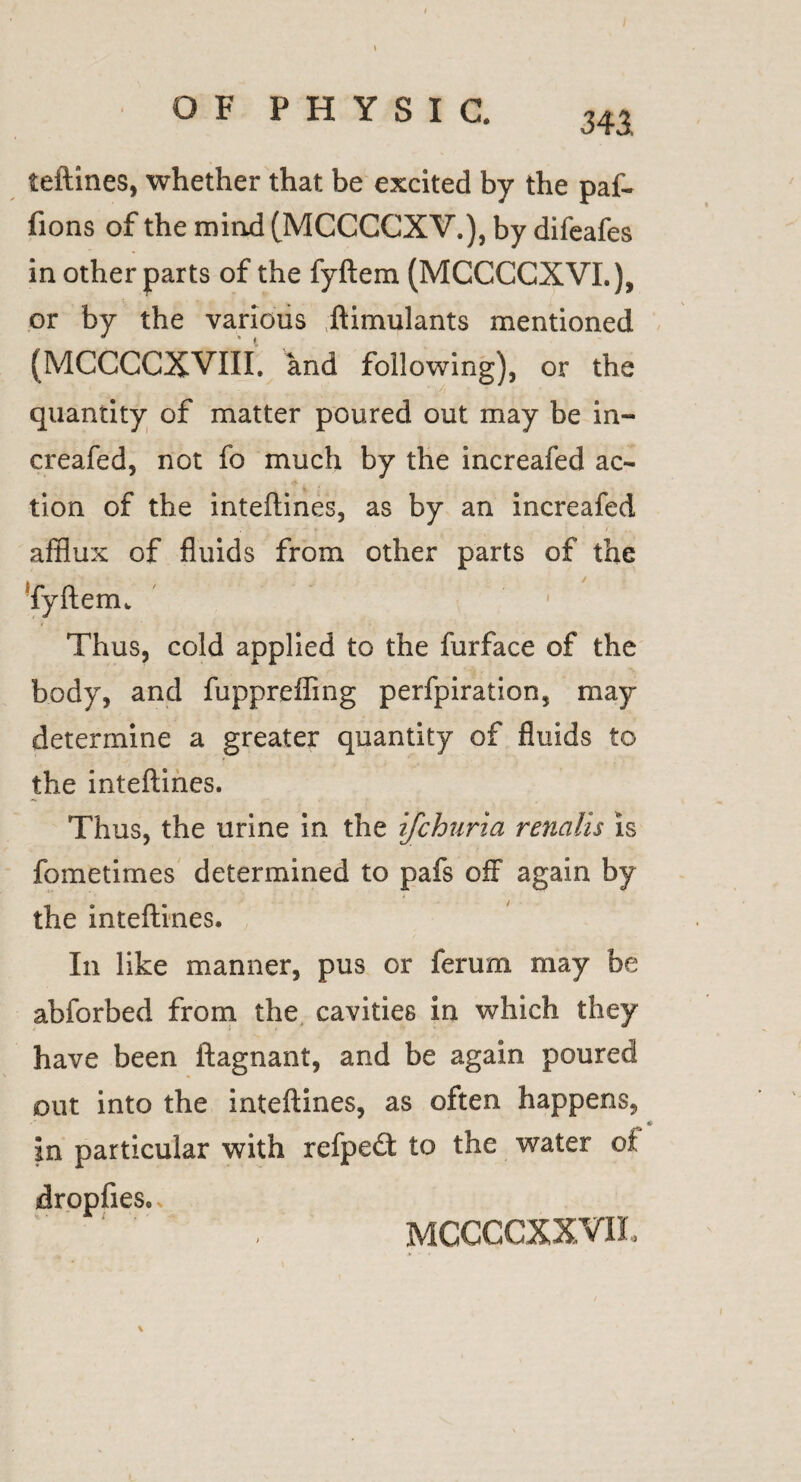 teftines, whether that be excited by the paf- fions of the mind (MCCCCXV.), by difeafes in other parts of the fyftem (MCCCCXVI.), or by the various ,ftimulants mentioned (MCCCCXVIII. and following), or the quantity of matter poured out may be in¬ creafed, not fo much by the increafed ac¬ tion of the inteftines, as by an increafed afflux of fluids from other parts of the Tyftenu ' Thus, cold applied to the furface of the body, and fuppreffing perfpiration, may determine a greater quantity of fluids to the inteftines. Thus, the urine in the ifchuria renalis is fometimes determined to pafs off again by the inteftines. In like manner, pus or ferum may be abforbed from the cavities in which they have been ftagnant, and be again poured out into the inteftines, as oiten happens, * in particular with refpedt to the water of dropfies. mccccxxvil