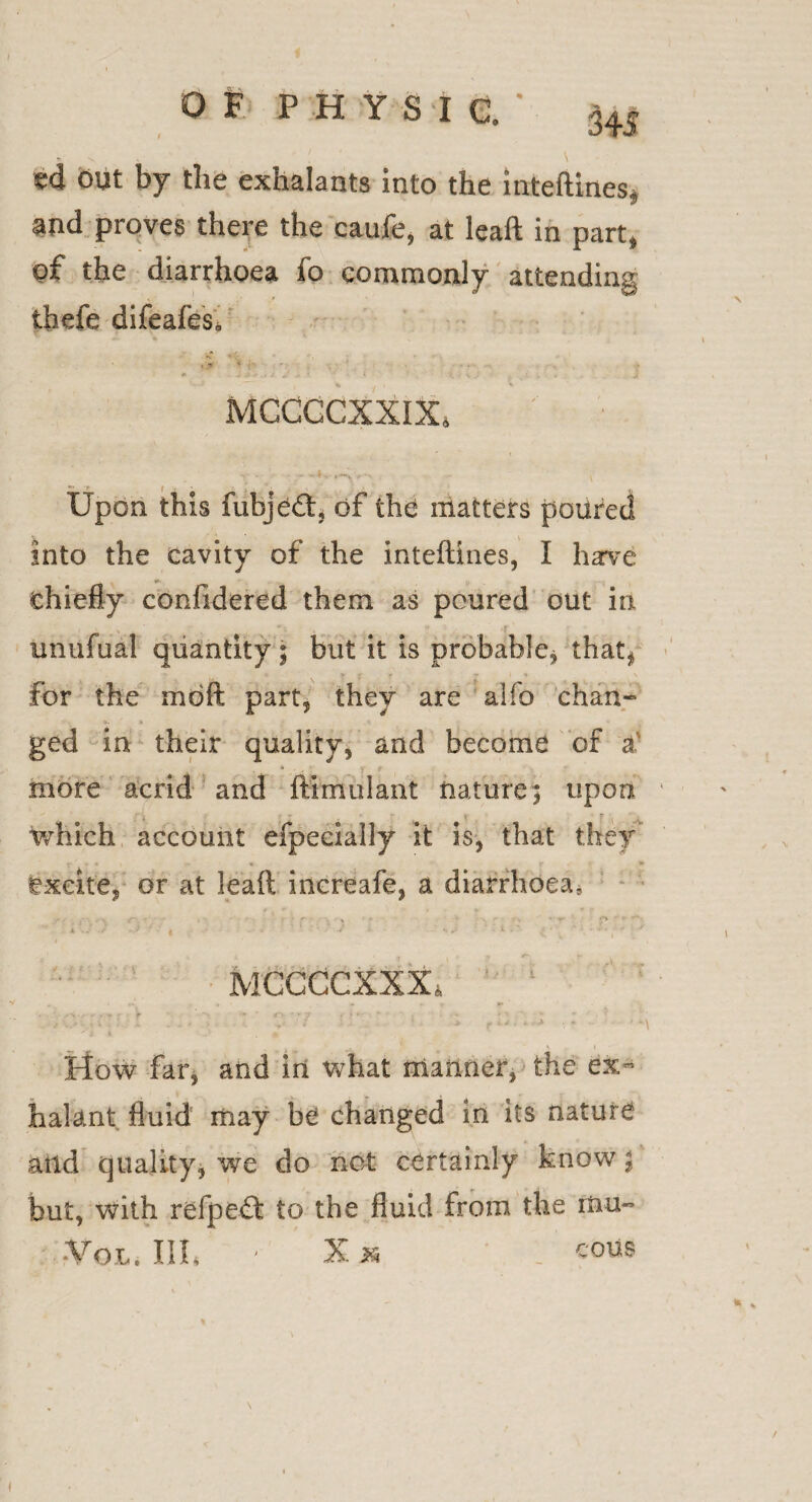 ed out by the exhalants into the inteftines* and proves there the caufe, at lead in part, of the diarrhoea fo commonly attending thefe difeafes* f . •• <*, ; * , * * ‘f , - ■ Y ■ . ■ . . . * j -Jt ■ .( J? * < \ } . . J MCCGCXXIX. Upon this fubjeftj of the matters poured into the cavity of the inteftines, I harve chiefly confidered them as poured out in unufual quantity ; but it is probable* that* ♦ » - i > \ for the mod part, they are alfo chan¬ ged in their quality, and become of a' . * - more acrid and fttmulant nature* upon which account efpeeially it is, that they * ♦ * - » r ■ * excite, or at lead increafe, a diarrhoea, • U-*‘ / •; ' ' « - * • ; ‘ J. • : , - ' MCCCCXXX, • \ - • . •* r •» * <~i - * : , j * ■ ‘ • - • How far, and in what manner, the ex- halant fluid may be changed in its nature and quality, we do not certainly know \ but, with refpeft to the fluid from the mu- -Vol. Ill, ' X .JR _ cous