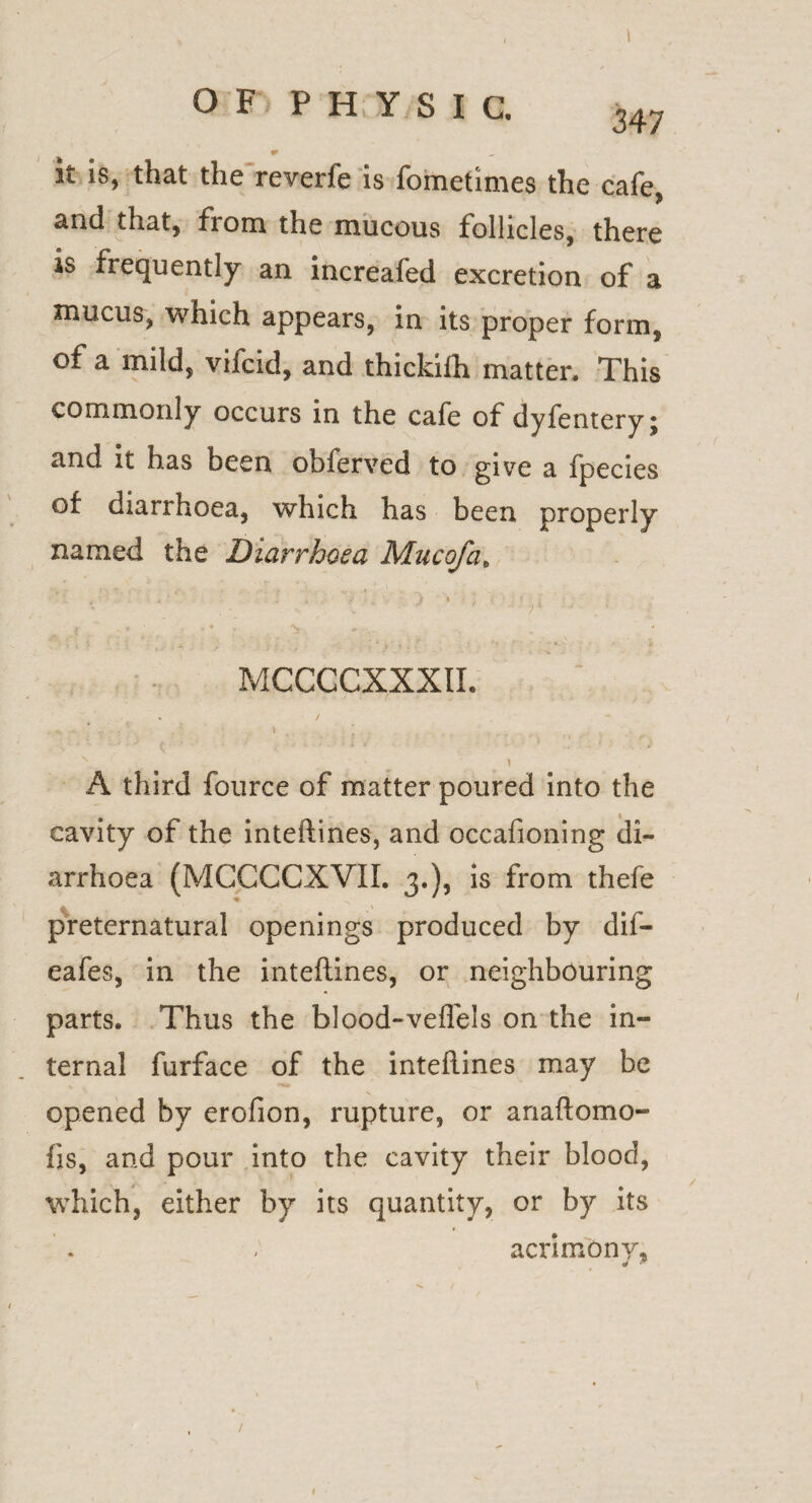 I O F P H Y S I C. 247 it is, that the revetfe is fometimes the cafe, ctnd that, fiom the mucous follicles, there is frequently an increafed excretion of a mucus, which appears, in its proper form, of a mild, vifcid, and thickifh matter. This commonly occurs in the cafe of dyfernery; and it has been obferved to give a fpecies of diarrhoea, which has been properly named the Diarrhoea Mu c of a, • . ■ ■ ■ .' ■' ‘ •- : . •. • • ' , j. .; : ; • . . . ' ; V 'f , ■ ■ / * MCCCCXXXIL \• \ A third fource of matter poured into the cavity of the inteftines, and occafioning di¬ arrhoea (MCCCCXVII. 3.), is from thefe preternatural openings produced by dif- eafes, in the inteftines, or neighbouring parts. Thus the blood-veflels on the in¬ ternal furface of the inteftines may be opened by erofion, rupture, or anaftomo- fls, and pour into the cavity their blood, which, either by its quantity, or by its acrimony, 1