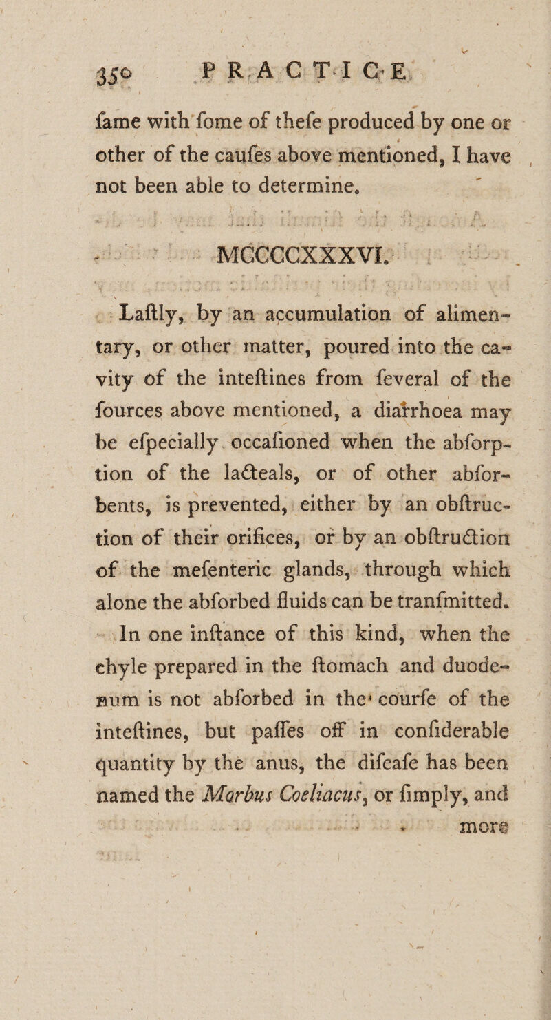 fame with feme of thefe produced by one or other of the caufes above mentioned, I have not been able to determine. MGCCCXXXVI. \ Laftly, by an accumulation of alimen¬ tary, or other matter, poured into the ca¬ vity of the inteftines from feveral of the fources above mentioned, a diafrhoea may be efpecially occafioned when the absorp¬ tion of the la&eals, or of other abfor- bents, is prevented, either by an obstruc¬ tion of their orifices, or by an obftru&ion of the mefenteric glands, through which alone the abforbed fluids can be tranfmittech In one inftance of this kind, when the chyle prepared in the ftomach and duode¬ num is not abforbed in the1 courfe of the inteftines, but paflfes off in confiderable quantity by the anus, the difeafe has been named the Morbus Coeliacusy or Amply, and more-