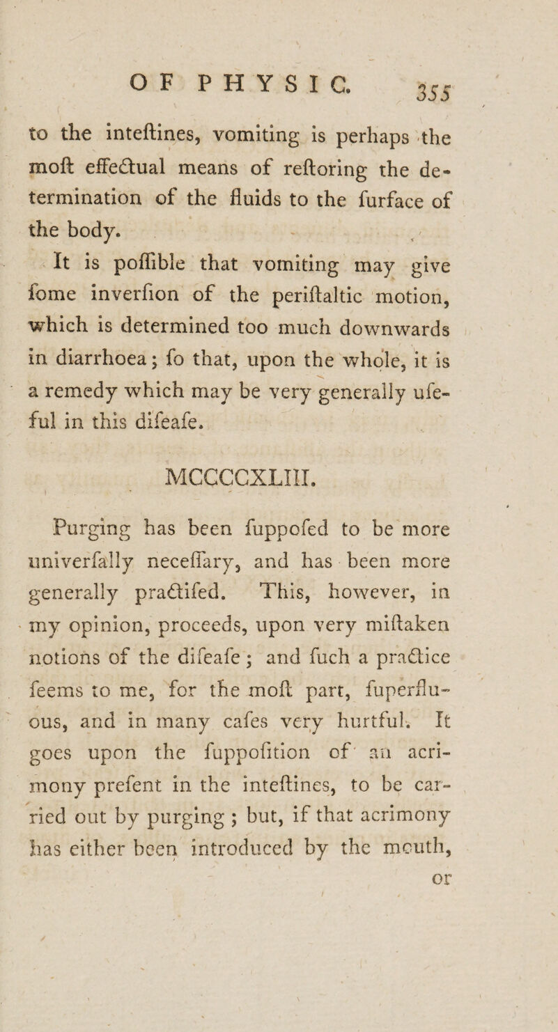 355 to the inteftines, vomiting is perhaps the moft effe&ual means of reftoring the de¬ termination of the fluids to the furface of the body. It is poflibie that vomiting may give fome inverfion of the periftaltic motion, which is determined too much downwards in diarrhoea; fo that, upon the whole, it is a remedy which may be very generally ufe- ful in this difeafe. MCCCCXLIII. I ’ ' Purging has been fuppofed to be more univerfally neceffary, and has been more generally pradifed. This, however, in my opinion, proceeds, upon very miftaken notions of the difeafe; and fuch a pradice teems to me, for the moft part, fuperflu- ous, and in many cafes very hurtful. It goes upon the fuppofition of an acri¬ mony prefent in the inteftines, to be car¬ ried out by purging ; but, if that acrimony has either been introduced by the mouth, or