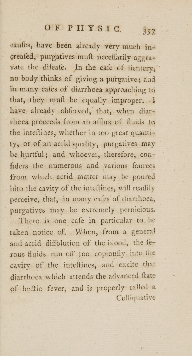 357 cauies, have been already very much in- creafed, purgatives mud neceflfarily aggra¬ vate the difeafe. In the cafe of lientery* no body thinks ot giving a purgative; and in many cafes of diarrhoea approaching to that, they muft be equally improper. I have already obfetved, that, when diar¬ rhoea proceeds from an afflux of fluids to the inteftines, whether in too great quant i. ty, or of an acrid quality, purgatives may be hurtful; and whoever, therefore, con* fiders the numerous and various fources from which acrid matter may be poured into the cavity of the inteftines, will readily perceive, that, in many cafes of diarrhoea, purgatives may be extremely pernicious. There is one cafe in particular to. be taken notice of. When, from a general and acrid diffolution of the blood, the fe¬ lons fluids run off too copioufly into the cavity of the inteftines, and excite that diarrhoea which attends the advanced ftate pf hedlic fever, and is properly called a Colliquative I $ >