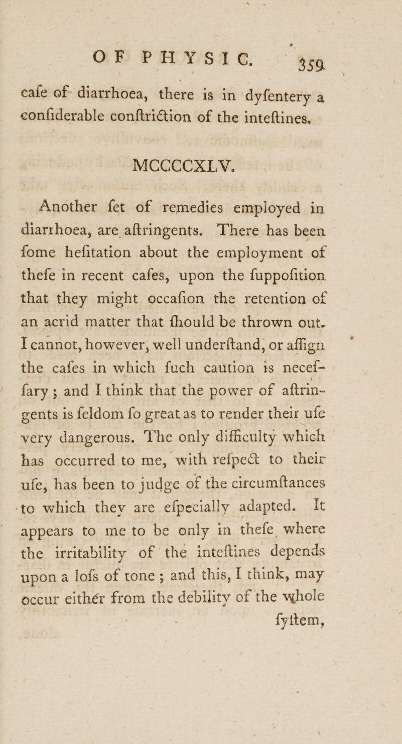 352 cafe of diarrhoea, there is in dyfentery a confiderable conftridtion of the inteftines. MCCCCXLV. Another fet of remedies employed in diarrhoea, are aftringents. There has been fome hefitation about the employment of thefe in recent cafes, upon the fuppofition that they might occafion the retention of an acrid matter that fhould be thrown out- -j. ^ I cannot, however, well underhand, or affign the cafes in which fuch caution is necef- fary ; and I think that the power of aftrin¬ gents is feldom fo great as to render their ufe very dangerous. The only difficulty which has occurred to me, with refpedt to their ufe, has been to judge of the circumftances to which they are efpecially adapted. It appears to me to be only in thefe where the irritability of the inteftines depends upon a lofs of tone ; and this, I think, may occur either from the debility of the vffiole fyftem,