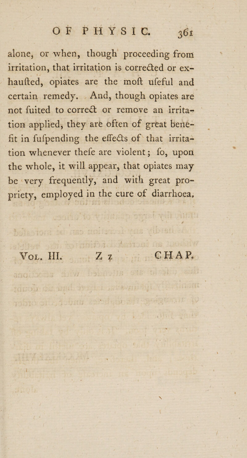 ) OF PHYSIC. 36x alone, or when, though proceeding from irritation, that irritation is corrected or ex- haufted, opiates are the mod ufeful and certain remedy. , And, though opiates are not fuited to correct or remove an irrita¬ tion applied, they are often of great bene¬ fit in fufpending the effects of that irrita¬ tion whenever thefe are violent; fo, upon, the whole, it will appear, that opiates may be very frequently, and with great pro¬ priety, employed in the cure of diarrhoea. / Vol. III. Z ? CHAR 1 > \ • . I