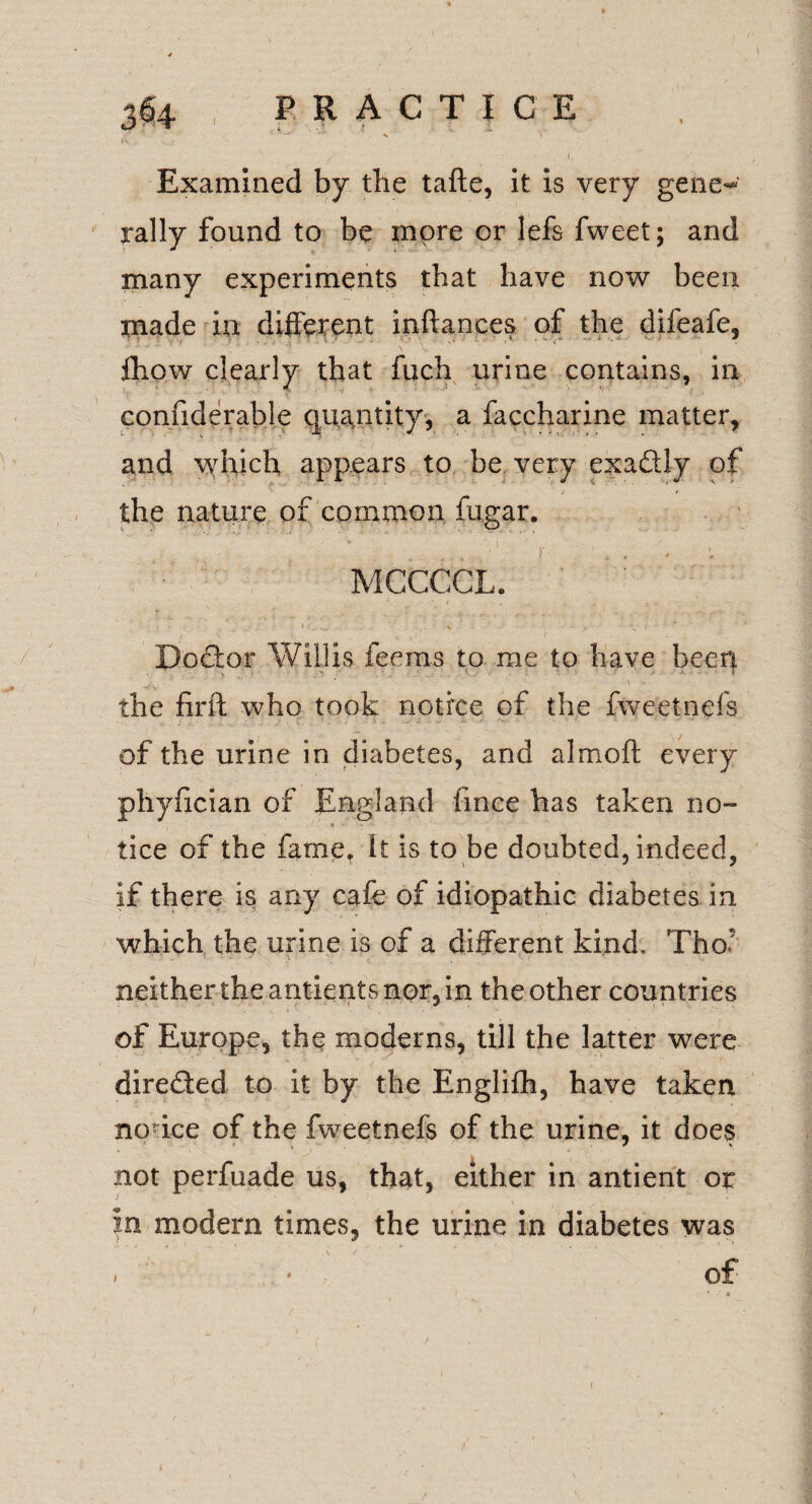 Examined by the tafte, it is very gene-* rally found to be more or lefs fweet; and many experiments that have now been tnade in different inftances of the difeafe, fhow clearly that fuch urine contains, in confiderable quantity, a faccharine matter, and which appears to be very exaftly of the nature of common fugar. MCCCCL. Doctor Willis feeras to me to have been the firft who took notice of the fweetnefs of the urine in diabetes, and aim oft every phyfician of England fince has taken no¬ tice of the fameT it is to be doubted, indeed, if there is any cafe of idiopathic diabetes in which the urine is of a different kind. Tho' neither the antients nor, in the other countries of Europe, the moderns, till the latter were directed to it by the Englifh, have taken nonce of the fweetnefs of the urine, it does not perfuade us, that, either in antient or In modem times, the urine in diabetes was » • of (