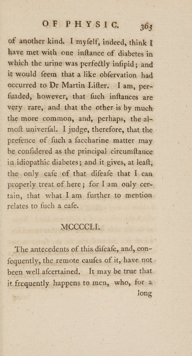 of another kind. I myfelf, indeed, think I have met with one inftance of diabetes in which the urine was perfe&ly infipid; and it would feem that a like obfervation had occurred to Dr Martin Lifter. I am, per- fuaded, however, that fuch inftances are very rare, and that the other is by much the more common, and, perhaps, the al- moll univerfal. I judge, therefore, that the prefence of fuch a faccharine matter may be confidered as the principal circumftance in idiopathic diabetes; and it gives, at leaft, the only cafe of that difeafe that I can properly treat of here; for I am only cer¬ tain, that what I am further to mention relates to fuch a cafe, MCCCCLI. The antecedents of this difeafe, and, con- fequently, the remote caufes of it, have not ' 1 been well afcertained. It may be true that it frequently happens to men, who, for a • Jong