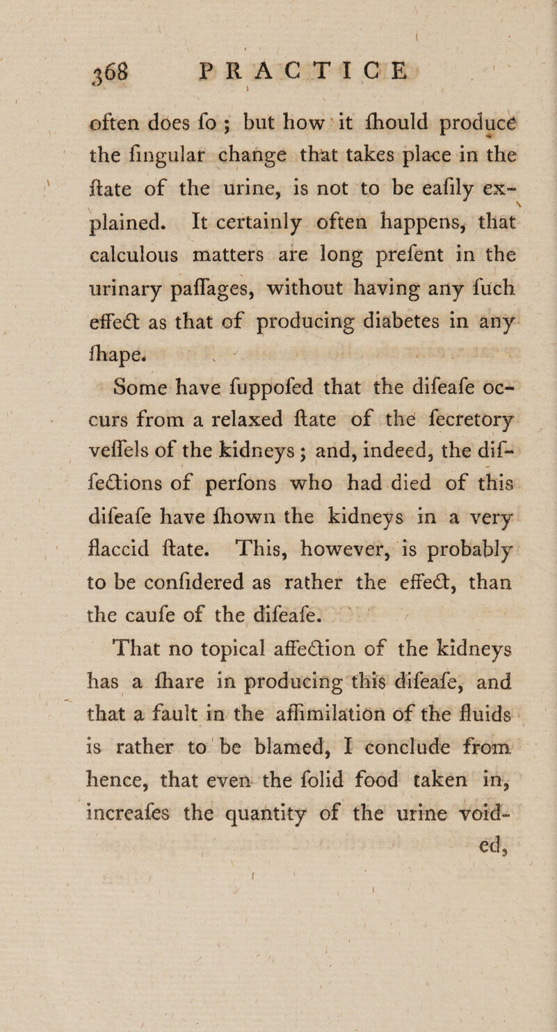 368 PRACTICE often does fo ; but how it fhould product the fingular change that takes place in the ftate of the urine, is not to be eafily ex¬ plained. It certainly often happens, that calculous matters are long prefent in the urinary paflages, without having any fuch effed as that of producing diabetes in any fhape. Some have fuppofed that the difeafe oc¬ curs from a relaxed ftate of the fecretory veftels of the kidneys ; and, indeed, the dif- fedions of perfons who had died of this difeafe have fhown the kidneys in a very- flaccid ftate. This, however, is probably to be confidered as rather the effect, than the caufe of the difeafe. That no topical affedion of the kidneys has a fhare in producing this difeafe, and that a fault in the aflimilation of the fluids is rather to be blamed, I conclude from, hence, that even the folid food taken in, increafes the quantity of the urine void- V ■ ed, i