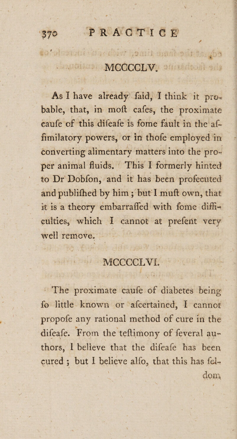 V 370 PRACTICE - « ✓ / ' • ^ ' • ’ > ' i * * ’ * MCCCCLV, t * N As I have already faid, I think it pro¬ bable, that, in moft cafes, the proximate caufe of this difeafe is fome fault in the af~ fimilatory powers, or in thofe employed in converting alimentary matters into the pro¬ per animal fluids. This I formerly hinted to Dr Dobfon, and it has been profecuted and publifhed by him ; but I mu ft own, that it is a theory embarrafled with fome diffi¬ culties, which I cannot at prefent very well remove. V - ■ £ * «• ’ ■- MCCCCLVf. I The proximate caufe of diabetes being fo little known or ascertained, I cannot propofe any rational method of cure in the difeafe. From the teftimony of feveral au¬ thors, 1 believe that the difeafe has been cured ; but 1 believe alfo, that this has fd~ f do in