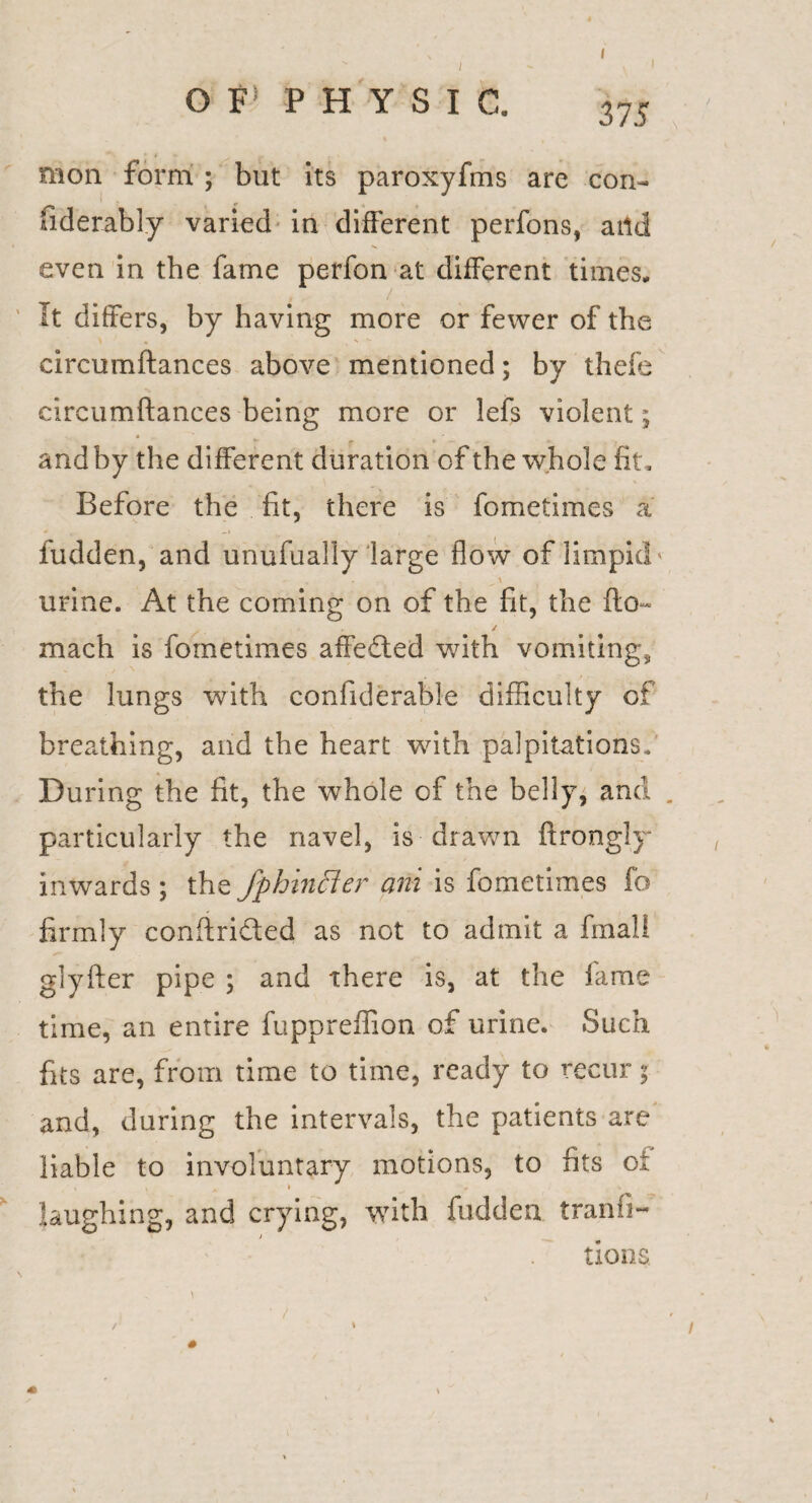 I I or PHYSIC. 375 raon form ; blit its paroxyfms are con- fiderably varied in different perfons, aild even in the fame perfon at different times. It differs, by having more or fewer of the circumftances above mentioned; by thefe circumftances being more or lefs violent; and by the different duration of the whole fit. Before the fit, there is fometimes a fudden, and unufually large flow of limpid urine. At the coming on of the fit, the flo~ mach is fometimes affefted with vomitings the lungs with confiderable difficulty of breathing, and the heart wdth palpitations. During the fit, the whole of the belly, and . particularly the navel, is drawn ftrongly inwards ; thzfphinfter ani is fometimes fo firmly conftrided as not to admit a final I glyfter pipe ; and there is, at the fame time, an entire fuppreffion of urine. Such fits are, from time to time, ready to recur; and, during the intervals, the patients are liable to involuntary motions, to fits oi t » laughing, and crying, with fudden tranfi- . tions /