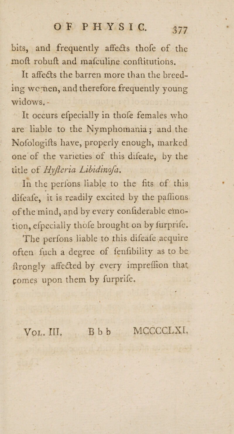 bits, and frequently affedts thofe of the moft robuft and mafculine confutations. It affects the barren more than the breed¬ ing women, and therefore frequently young widows. - It occurs efpecially in thofe females who are liable to the Nymphomania; and the Nofologifts have, properly enough, marked one of the varieties of this difeaie, by the title of Hyjleria Libidinofa. In the perlons liable to the fits of this ♦ difeaie, it is readily excited by the pafiions of the mind, and by every confiderabie e'mo- tion, efpecially thofe brought on by furprife. The perfons liable to this difeafe acquire often fuch a degree of fenfibility as to be ftrongly affeded by every impreilion that comes upon them by furprife. Vol. Ill, B b b MCCCCLXI,