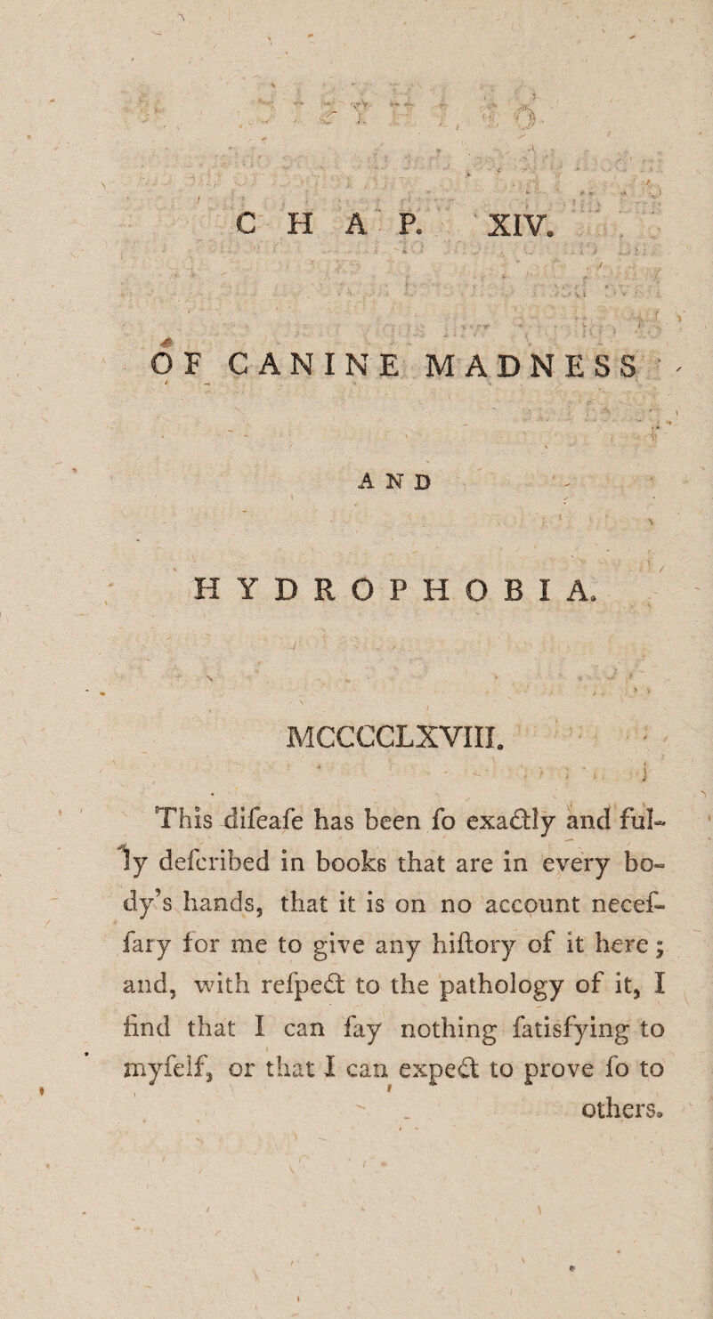 C H A P. XIV. OF CANINE MADNESS / _ v, • / \ - AND HYDROPHOBIA, MCCCCLXVIII. This difeafe has been fo exactly and ful¬ ly defcribed in books that are in every bo- dy’s hands, that it is on no account necef- fary for me to give any hiftory of it here; and, with refpeffc to the pathology of it, I find that I can fay nothing fatisfying to myfelf, or that I can expert to prove fo to others. *