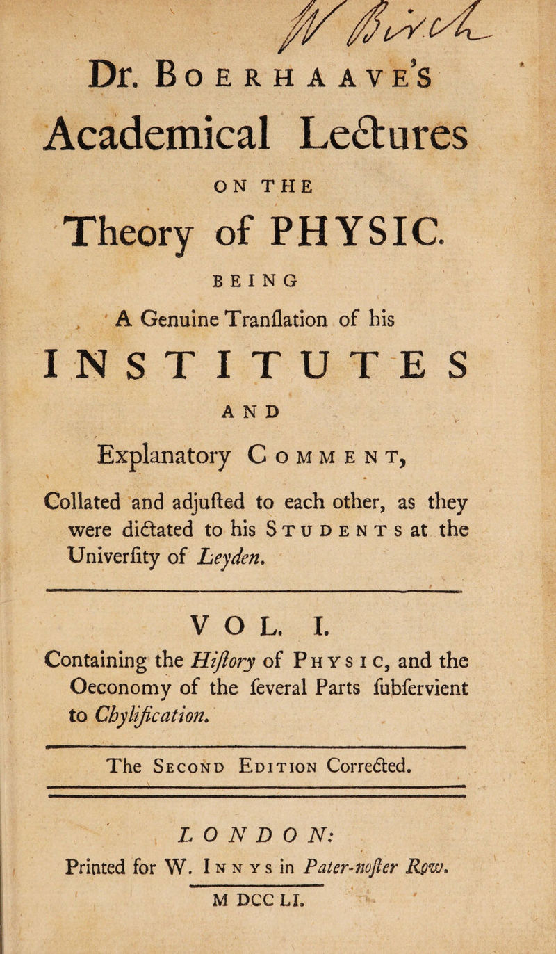 Dr. Boerhaave’s Academical Le£tures ON THE Theory of PHYSIC. BEING t A Genuine Tranflation of his INSTITUTES AND V' Explanatory Comment, Collated and adjufted to each other, as they were dictated to his S t u d e n t s at the Univerlity of Leyden. V O L. I. Containing the Hiftory of Physic, and the Oeconomy of the feveral Parts fubfervient to Chylification. The Second Edition Corrected. LONDON: Printed for W. I n n y s in Pater-nofter Rqvj* M DCC LI, #