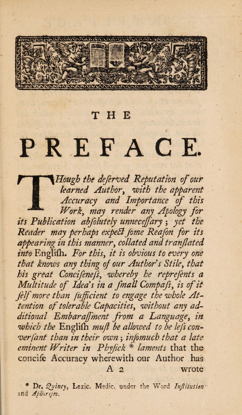 THE PREFACE. T Hough the deferred Reputation of our learned Author, with the apparent Accuracy and Importance of this Work, may render any Apology for its Publication abfolutely unnecefjary 5 yet the Reader may perhaps expert Jome Reafon for its appearing in this manner, collated and tranjlated into Englifh. For thisy it is obvious to every one that knows any thing of our Author s Stiley that his great Concifenefs, whereby he reprefents a Multitude of Idea's in a fmall Compafs, is of it Jelf more than fuffcient to engage the whole At¬ tention of tolerable Capacities, without any ad¬ ditional Embaraffluent from a Language, in which the Engliflb muff be allowed to be lefs con- verfant than in their own; inff much that a late eminent Writer in Phyfick * lamerits that the concife Accuracy wherewith our Author has A 2 wrote * Dr, tguincy, Lexic, Medic, under the Word Injlitutisn' and rfpbonjm*