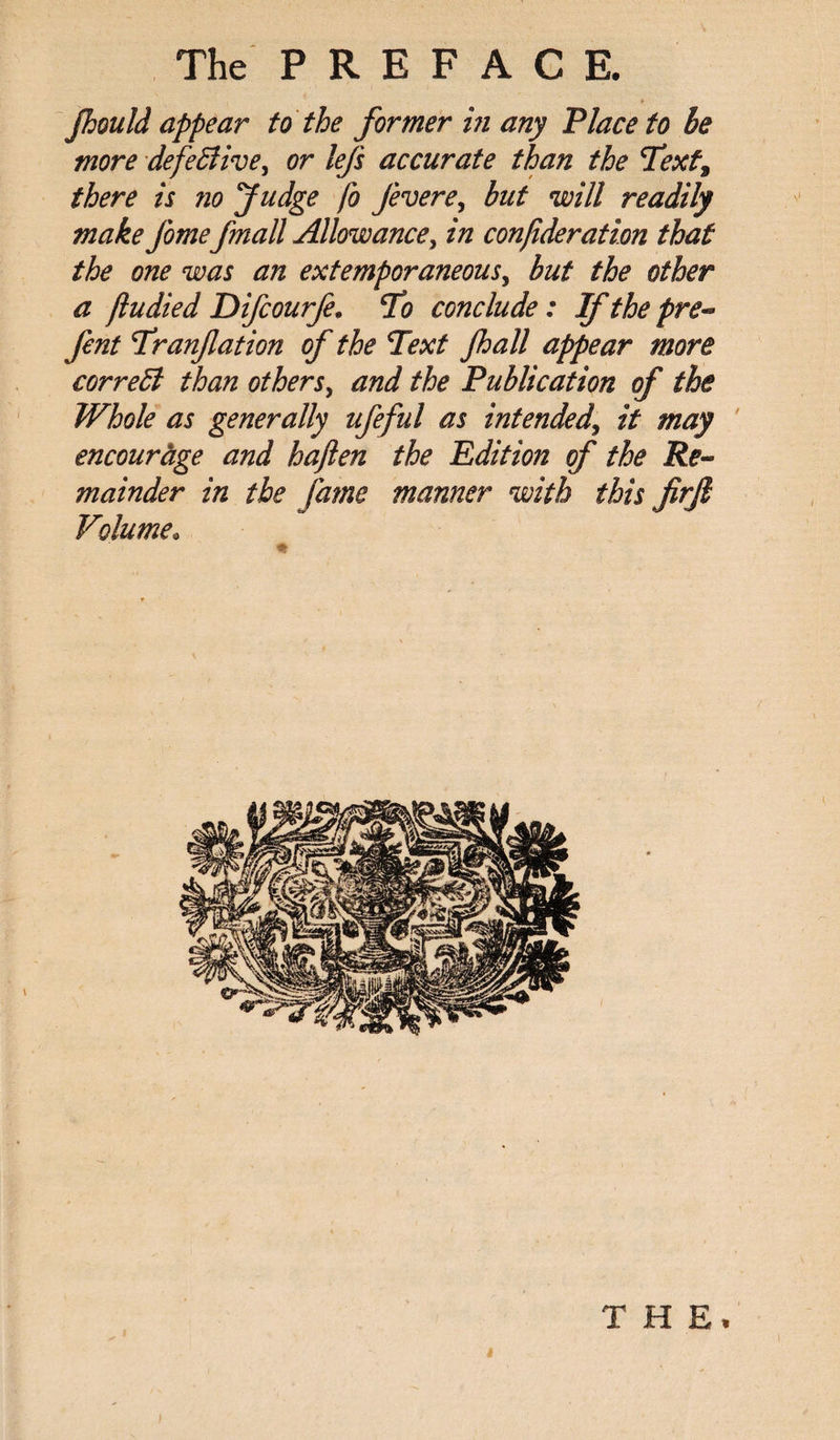 jhould appear to the former in any Place to be more defective, or lefs accurate than the Text, there is no Judge fo Jevere, but will readily make J'ome/mail Allowance, in conjideration that the one was an extemporaneous, but the other a fludied Difcourje. To conclude: Ifthepre« fent Tranjlation of the Text Jhall appear more correct than others, and the Publication of the Whole as generally ufeful as intended, it may encourage and haften the Edition of the Re¬ mainder in the fame manner with this firjl Volume. THE* /