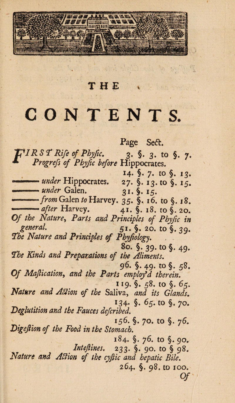 CONTENTS. Page Seft. JflRSF Rife of Phyftc. 3. §. 3. to §. 7. * Prog refs of Phyfic before Hippocrates. 14. §. 7. to §. 13.  under Hippocrates. 27. §. 13. to §. 15. - under Gaien. 31. §. 15. » - from Galen to Harvey. 35. §. 16. to §. 18. - - 1after Harvey. 41. §. 18. to §. 20. Of the Nature, Parts and Principles of Phyftc in general. 51. §. 20. to §. 39. Fhe Nature and Principles of Phyfology. 80. §. 39. to §. 49, The Rinds and Preparations of the Aliments. 96. §. 49. to §. 58. Of Maftication, and the Parts emplofd therein. 119. §. 58. to §. 65. Nature and ASion of the Saliva, and its Glands. 134- §• 65. to §. 70. Deglutition and the Fauces defcribed. 156- §• 70. to §. 76. Digeftion of the Food in the Stomach. 184. §. 76. to §. 90. InteJUnes. 233. §. 90. to § 98. Nature and Action of the cyftic and hepatic Bile. 264. §. 98. to 100. Of I