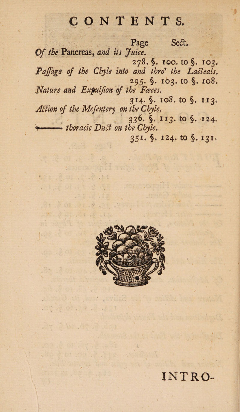 CONTENTS. Page Se£t. Of the Pancreas, and its Juice. 278. §. 100. to §. 103. Paffage of the Chyle into and thro9 the LaEleals* 295. §. 103. to §. io80 Nature and Expulfion of the Faces. 314. §. 108. to §. 113. Aftion of the Mefentery on the Chyle. ; - 336- §• ”3- to §. 124. thoracic Dull on the Chyle. 351. §. 124. to §. 131. INTRO-