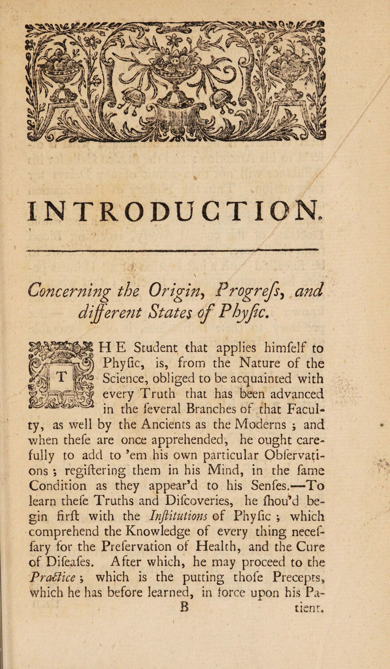 INTRODUCTION. Concerning the Origin, Progrefs, and differe?it States of Phyfc. H E Student that applies himfelf to Phyfic, is, from the Nature of the q T |g®s Science, obliged to be acquainted with mil every Truth that has been advanced jn tj^e j’everai Branches of that Facul¬ ty, as well by the Ancients as the Moderns and when thefe are once apprehended, he ought care¬ fully to add to ’em his own particular Obfervati- ons *, regiftering them in his Mind, in the fame Condition as they appear’d to his Senfes.—To learn thefe Truths and Difcoveries, he fhou’d be¬ gin firfl with the Inftitutions of Phyfic ; which comprehend the Knowledge of every thing necef- fary for the Prefervation of Health, and the Cure of Difeafes. After which, he may proceed to the Practice *, which is the putting thofe Precepts, which he has before learned, in force upon his Pa- B tient.