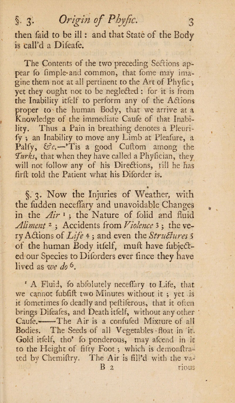 then faid to be ill: and that State of the Body is call’d a Difeafe. The Contents of the two preceding Se<5Hons ap¬ pear fo Ample*and common, that fome may ima¬ gine them not at all pertinent to the Art of Phyfic; yet they ought not to be negledted : for it is from the Inability itfelf to perform any of the Ad ions proper to'the human Body, that we arrive at a Knowledge of the immediate Caufe of that Inabi¬ lity. Thus a Pain in breathing denotes a Pleuri- fy *, an Inability to move any Limb at Pleafure, a Palfy, &c.—’Tis a good Cuftom among the 1Turks, that when they have called a Phyfician, they will not follow any of his Directions, rill he has firft told the Patient what his Diforder is. • / §. 3. Now the Injuries of 'Weather, with the fudden neceffary and unavoidable Changes in the Air 1 ; the Nature of folid and fluid Aliment 2 ; Accidents from Violence 3 3 the ve¬ ry Actions of Life 4 ; and even the StruBnres S of the human Body itfelf, mull have fubjedl- ed our Species to Diforders ever fince they have lived as we do6. 1 A Fluid, fo abfolutely necefiary to Life, that we cannot fubfift two Minutes without it ; yet vis it fometimes fo deadly and peftiferous, that it often brings Difeafes, and Death itfelf, without any other * Caufe.'-The Air is a confufed Mixture of all Bodies. The Seeds of all Vegetables-float in it. Gold itfelf, tho’ fo ponderous, may afcend in it to the Height of fifty Foot *, which is demonftra- ted by Chemiftry. The Air is fill’d with the va- B 2 rious