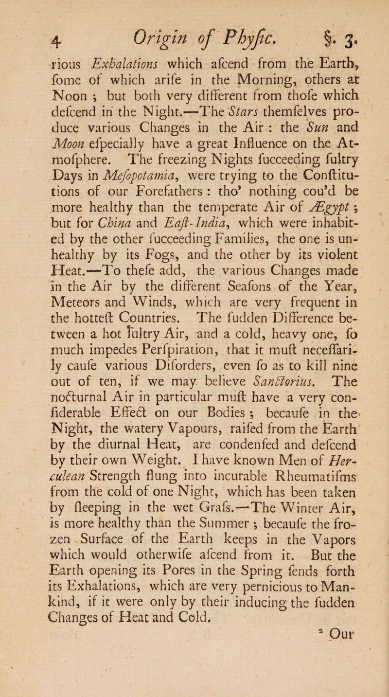 rious Exhalations which afcend from the Earth, fome of which arife in the Morning, others at Noon ; but both very different from thofe which defcend in the Night.—The Stars themfelves pro¬ duce various Changes in the Air : the Sun and Moon efpecially have a great Influence on the At- mofphere. The freezing Nights fucceeding fukry Days in Mefopotamia, were trying to the Conditu- tions of our Forefathers : tho* nothing cou’d be more healthy than the temperate Air of SEgypt; but for China and Eaft-India, which were inhabit¬ ed by the other fucceeding Families, the one is um healthy by its Fogs, and the other by its violent Heat.—To thefe add, the various Changes made in the Air by the different Seafons of the Year, Meteors and Winds, which are very frequent in the hotted Countries. The fudden Difference be¬ tween a hot lultry Air, and a cold, heavy one, fo much impedes Perfpiration, that it mud neceflfari- ly caufe various Diforders, even fo as to kill nine out of ten, if we may believe Sanfforius. The nocturnal Air in particular mud have a very con- fiderable Effed on our Bodies ; becaufe in the* Night, the watery Vapours, raifed from the Earth by the diurnal Heat, are condenfed and defcend by their own Weight. I have known Men of Her¬ culean Strength flung into incurable Rheumatifms from the cold of one Night, which has been taken by deeping in the wet Grafs.—-The Winter Air, is more healthy than the Summer ; becaufe the fro¬ zen Surface of the Earth keeps in the Vapors which would otherwife afcend from it. But the Earth opening its Pores in the Spring fends forth its Exhalations, which are very pernicious to Man¬ kind, if it were only by their inducing the fudden Changes of Heat and Cold. 1 Our