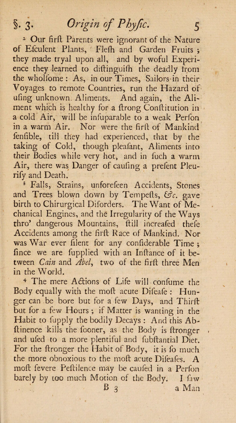 a Our firft Parents were ignorant of the Nature of Efculent Plants, Flefh and Garden Fruits ; they made tryal upon all, and by woful Experi¬ ence they learned to diftinguifh the deadly from the whoifome : As, in our Times, Sailors in their Voyages to remote Countries, run the Hazard of ufing unknown Aliments. And again, the Ali¬ ment which is healthy for a ftrong Conftitution in a cold Air, will be infuparable to a weak Perfon in a warm Air. Nor were the firft of Mankind fenfible, till they had experienced, that by the taking of Cold, though pleafant, Aliments into their Bodies while very hot, and in fuch a warm Air, there was Danger of caufing a prelent Pleu- rify and Death. 3 Falls, Strains, unforefeen Accidents, Stones and Trees blown down by Tempefts, &V. gave birth to Chirurgical Diforders. The Want of Me¬ chanical Engines, and the Irregularity of the Ways thro’ dangerous Mountains, ft ill increafed thefe Accidents among the firft Race of Mankind. Nor was War ever filent for any confiderable Time ; fince we are fupplied with an Inftance of it be¬ tween Cain and Abel, two of the firft three Men in the World. 4 The mere Adtions of Life will confume the Body equally with the moft acute Difeafe : Hun¬ ger can be bore but for a few Days, and Thirft but for a few Hours ; if Matter is wanting in the Habit to fupply the bodily Decays : And this Ab- ftinence kills the fooner, as the Body is ftronger and ufed to a more plentiful and fubftantial Diet. For the ftronger the Habit of Body, it is fo much the more obnoxious to the moft acute Difeafes. A moft fevere Peftilence may be caufed in a Perfon barely by too much Motion of the Body. I faw B 3 a Man