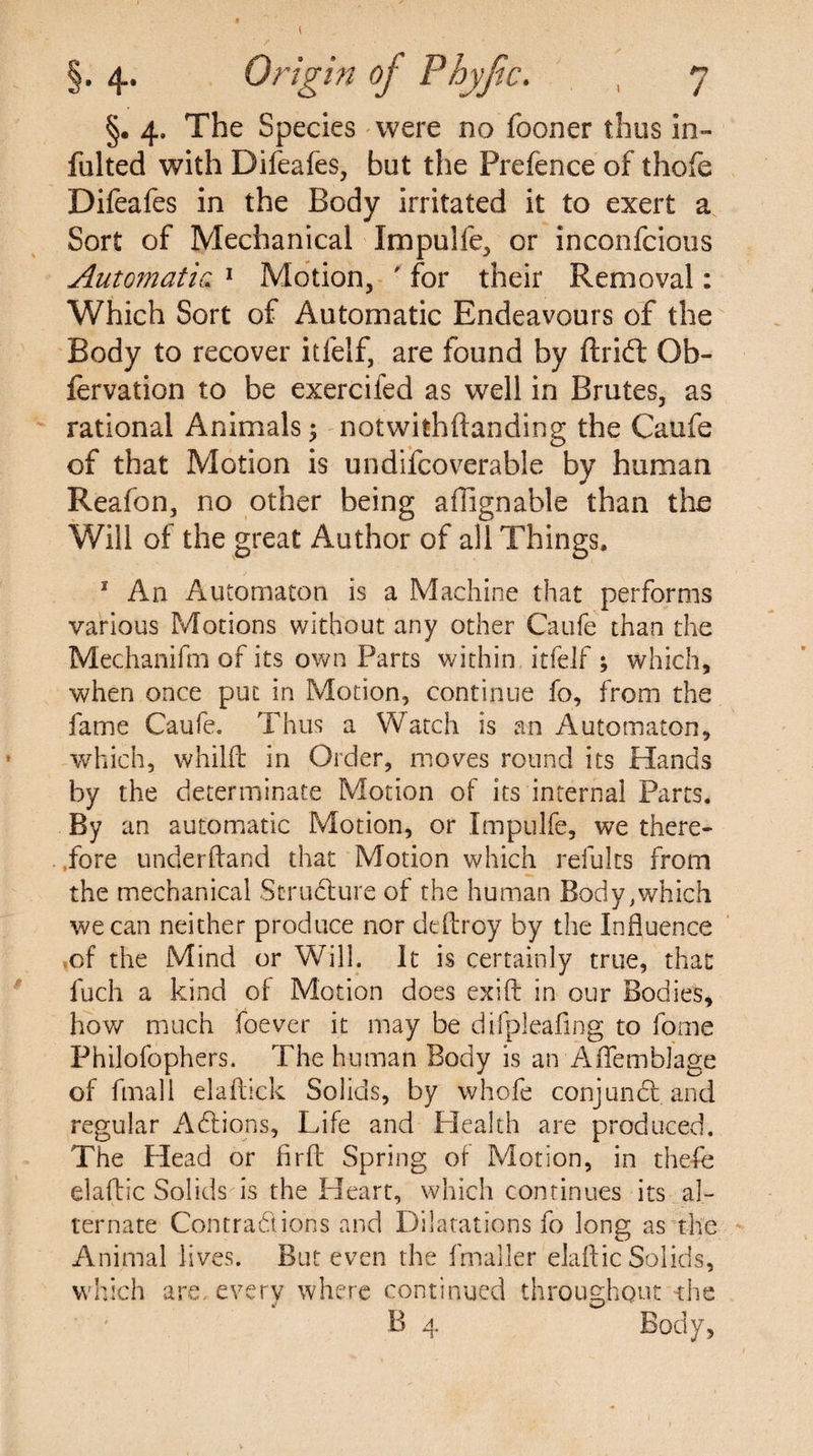 I §. 4. Origin oj Phyjic. , 7 §. 4. The Species were no fooner thus in- fulted with Difeafes, but the Prefence of thofe Difeafes in the Body irritated it to exert a Sort of Mechanical Xmpulfe, or inconfcious Automatic 1 Motion, ' for their Removal: Which Sort of Automatic Endeavours of the Body to recover itfelf, are found by ftrift Ob- fervation to be exercifed as well in Brutes, as rational Animals ; notwithftanding the Caufe of that Motion is undifcoverable by human Reafon, no other being afiignable than the Will of the great Author of all Things, 1 An Automaton is a Machine that performs various Motions without any other Caufe than the Mechanifm of its own Parts within itfelf ; which, when once put in Motion, continue fo, from the fame Caufe. Thus a Watch is an Automaton, which, whilft in Order, moves round its Hands by the determinate Motion of its internal Parts. By an automatic Motion, or Impulfe, we there¬ fore underftand that Motion which refults from the mechanical Structure of the human Body,which we can neither produce nor dtftroy by the Influence of the Mind or Will. It is certainly true, that fuch a kind of Motion does exift in our Bodies, how much foever it may be difpleafing to fome Philofophers. The human Body is an Aflemblage of fmali elaftick Solids, by whofe conjunct and regular AClions, Life and Health are produced. The Head or firft Spring of Motion, in thefe elaflic Solids is the Heart, which continues its al¬ ternate Contractions and Dilatations fo long as the Animal lives. But even the fmaller elaftic Solids, which are, every where continued throughout the