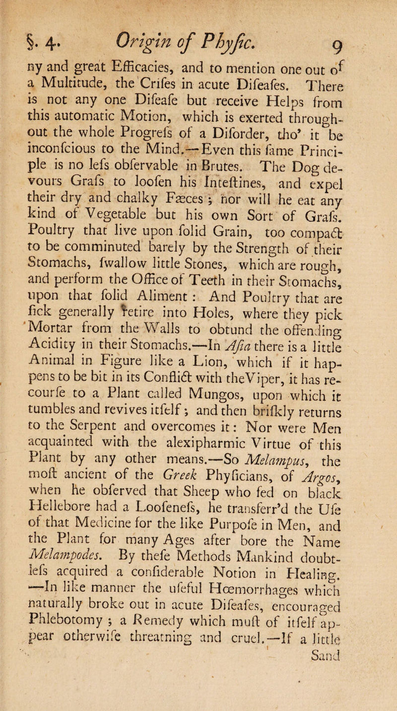 ny and great Efficacies, and to mention one out r/ a Multitude, the Crifes in acute Difeafes. There is not any one Difeafe but receive Helps from this automatic Motion, which is exerted through¬ out the whole Progrefs of a Diforder, tho’ it be inconfcious to the Mind.—Even this fame Princi¬ ple is no lefs obfervable in Brutes. The Dog de¬ vours Grafs to loofen his Inteftines, and expel their dry and chalky Faeces; nor will he eat any kind of Vegetable but his own Sort of Grafs. Poultry that live upon folid Grain, too compadl to be comminuted barely by the Strength of their Stomachs, fwallow little Stones, which are rough, and perform the Office of Teeth in their Stomachs, upon that folid Aliment : And Poultry that are fick generally Retire into Holes, where they pick Mortar from the Walls to obtund the offending Acidity in their Stomachs.—In Afia there is a little Animal in Figure like a Lion, which if it hap¬ pens to be bit in its Conflift with the Viper, it has re- courfe to a Plant called Mungos, upon which it tumbles and revives itfelf; and then brifkly returns to the Serpent and overcomes it: Nor were Men acquainted with the alexipharmic Virtue of this Plant by any other means.—So Melampus, the moft ancient of the Greek Phyficians, of Argos, when he obierved that Sheep who fed on black Flellebore had a Loofenefs, he transferr’d the Ufe of that Medicine for the like Purpofe in Men, and the Plant for many Ages after bore the Name Melampodes. By thefe Methods Mankind doubt- iefs acquired a confiderable Notion in Healing. —In like manner the ufeful Haemorrhages which naturally broke out in acute Difeafes, encouraged Phlebotomy ; a Remedy which muff of itfelf ap¬ pear Otherwife threatning and cruel.—If a little Sand