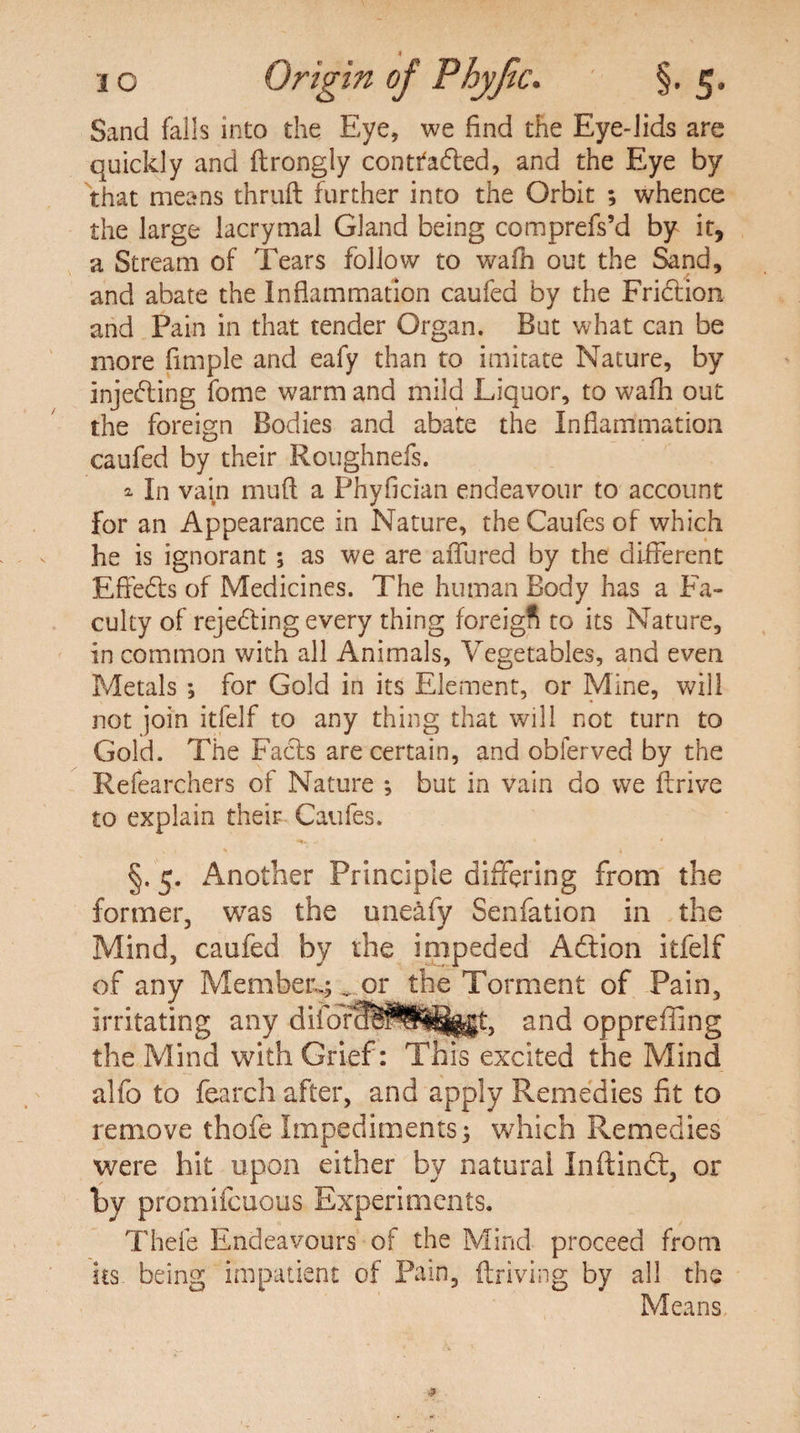 i o Orig in of Phyfic. §. 5. Sand falls into the Eye, we find the Eye-lids are quickly and ftrongly contfaded, and the Eye by that means thruft further into the Orbit ; whence the large lacrymal Gland being comprefs’d by it, a Stream of Tears follow to wafh out the Sand, and abate the Inflammation caufed by the Fridion and Pain in that tender Organ. But what can be more Ample and eafy than to imitate Nature, by injeding fome warm and mild Liquor, to wafh out the foreign Bodies and abate the Inflammation caufed by their Roughnefs. a In va^n mud a Phyflcian endeavour to account for an Appearance in Nature, the Caufes of which he is ignorant ; as we are allured by the different Effeds of Medicines. The human Body has a Fa¬ culty of reje6ting every thing foreigfi to its Nature, in common with all Animals, Vegetables, and even Metals ; for Gold in its Element, or Mine, will not join itfelf to any thing that will not turn to Gold. The Fads are certain, and obferved by the Refearchers of Nature *, but in vain do we ftrive to explain their Caufes. §. 5. Another Principle differing from the former, was the uneafy Senfation in the Mind, caufed by the impeded Adion itfelf of any Member.;... or the Torment of Pain, irritating any diforoB^S^j^t, and oppreffing the Mind with Grief: This excited the Mind alfo to fearch after, and apply Remedies fit to remove thole Impediments; which Remedies were hit upon either by natural Inftinct, or hy promifcuous Experiments. Theie Endeavours of the Mind proceed from its being impatient of Pain, {having by all the Means