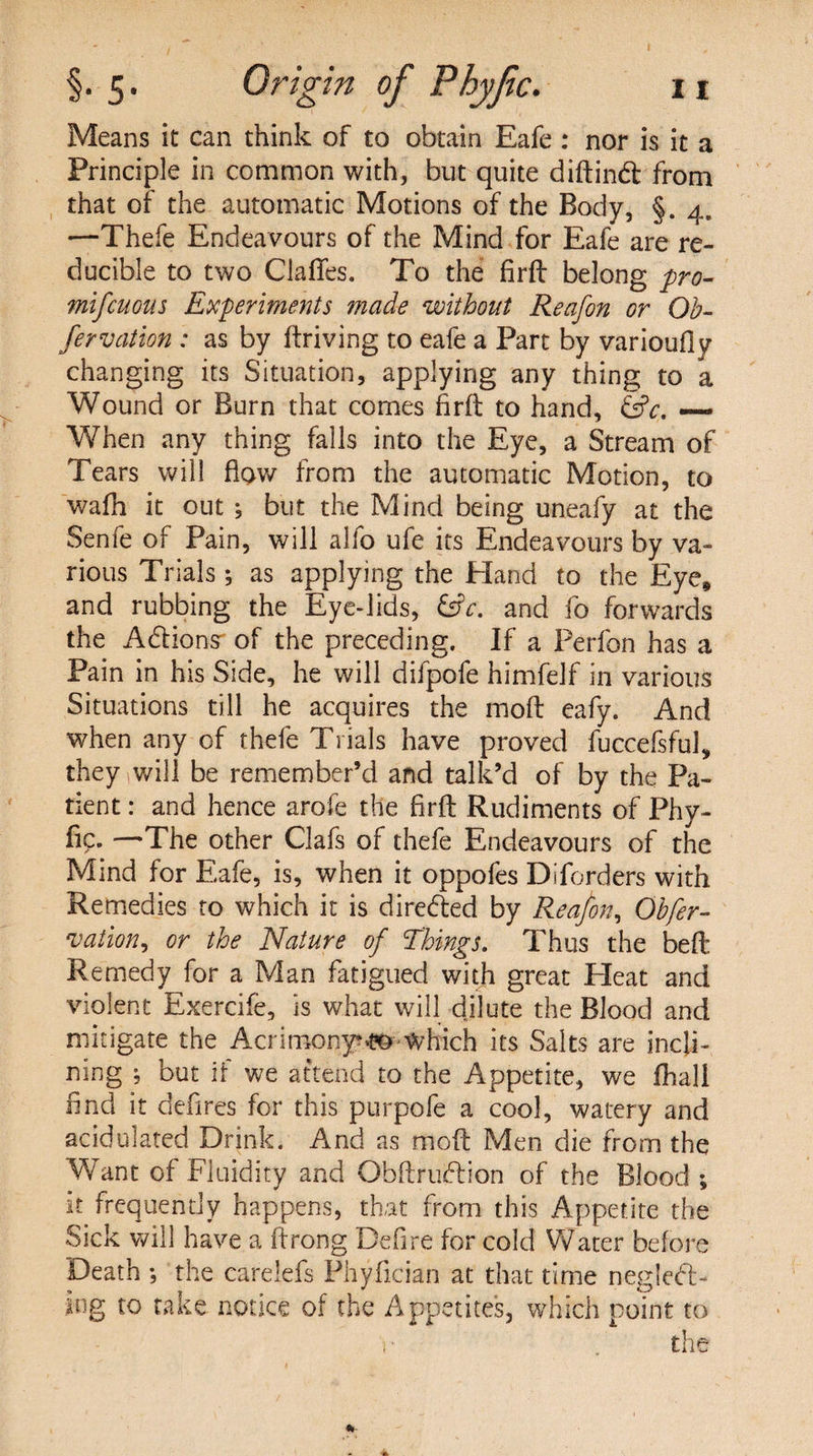 Means it can think of to obtain Eafe : nor is it a Principle in common with, but quite diftind from that of the automatic Motions of the Body, §. 4. —Thefe Endeavours of the Mind for Eafe are re¬ ducible to two ClafFes. To the firft belong pro- mifcuous Experiments made without Reafon or Ob- fervation : as by ftriving to eafe a Part by varioufly changing its Situation, applying any thing to a Wound or Burn that comes firft to hand, &amp;c. —- When any thing falls into the Eye, a Stream of Tears will flow from the automatic Motion, to wafh it out ; but the Mind being uneafy at the Senfe of Pain, will alfo ufe its Endeavours by va¬ rious Trials; as applying the Hand to the Eye* and rubbing the Eye-lids, &amp;c. and fo forwards the Adions of the preceding. If a Perfon has a Pain in his Side, he will difpofe himfelf in various Situations till he acquires the mod eafy. And when any of thefe Trials have proved fuccefsful, they will be remember’d and talk’d of by the Pa¬ tient : and hence arofe the firft Rudiments of Phy- fic. —The other Clafs of thefe Endeavours of the Mind for Eafe, is, when it oppofes Diforders with Remedies to which it is direded by Reafon, Obfer- vation^ or the Nature of Things. Thus the beft Remedy for a Man fatigued with great Pleat and violent Exercife, is what will dilute the Blood and mitigate the Acrimony?^ Which its Salts are incli¬ ning ; but if we attend to the Appetite, we fhali find it defires for this purpofe a cool, watery and acidulated Drink. And as moft Men die from the Want of Fluidity and Obftrudion of the Blood ; it frequently happens, that from this Appetite the Sick will have a ftrong Defire for cold Water before Death ; the carelefs Phyfician at that time negled- iog to take notice of the Appetites, which point to 1 • the