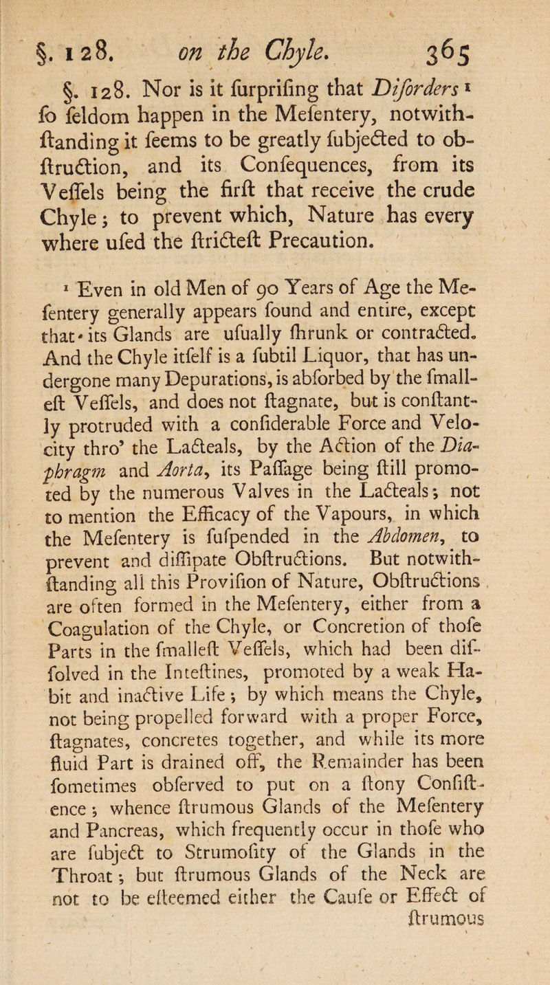 §. 128. Nor is it furprifing that Diforders1 fc feldom happen in the Mefentery, notwith- ftanding it feems to be greatly fubjeded to ob- jftruftion, and its Confequences, from its Veffels being the firft that receive the crude Chyle; to prevent which, Nature has every where ufed the ftrideft Precaution. 1 Even in old Men of 90 Years of Age the Me- fentery generally appears found and entire, except that-its Glands are ufually fhrunk or contraded. And the Chyle itfelf is a fubtil Liquor, that has un¬ dergone many Depurations, is abforbed by the fmall- eft Veffels, and does not ftagnate, but is con flan t- 3y protruded with a confiderable Force and Velo¬ city thro’ the Ladeals, by the Action of the Dia¬ phragm and Aorta, its Paffage being {till promo¬ ted by the numerous Valves in the Ladeals; not to mention the Efficacy of the Vapours, in which the Mefentery is fufpended in the Abdomen, to prevent and diffipate Obftrudions. But notwith- (landing all this Provifion of Nature, Obftrudions are often formed in the Mefentery, either from a Coagulation of the Chyle, or Concretion of thole Parts in the fmalleft Veffels, which had been dif- folved in the Inteftines, promoted by a weak Fla- bit and inadive Life; by which means the Chyle, not being propelled forward with a proper Force, ftagnates, concretes together, and while its more fluid Part is drained off, the Remainder has been fometimes obferved to put on a ftony Confid¬ ence ; whence ftrumous Glands of the Mefentery and Pancreas, which frequently occur in thofe who are fubjed to Strumoflty of the Glands in the Throat •, but ftrumous Glands of the Neck are not to be efteemed either the Caufe or Effed of ftrumous \