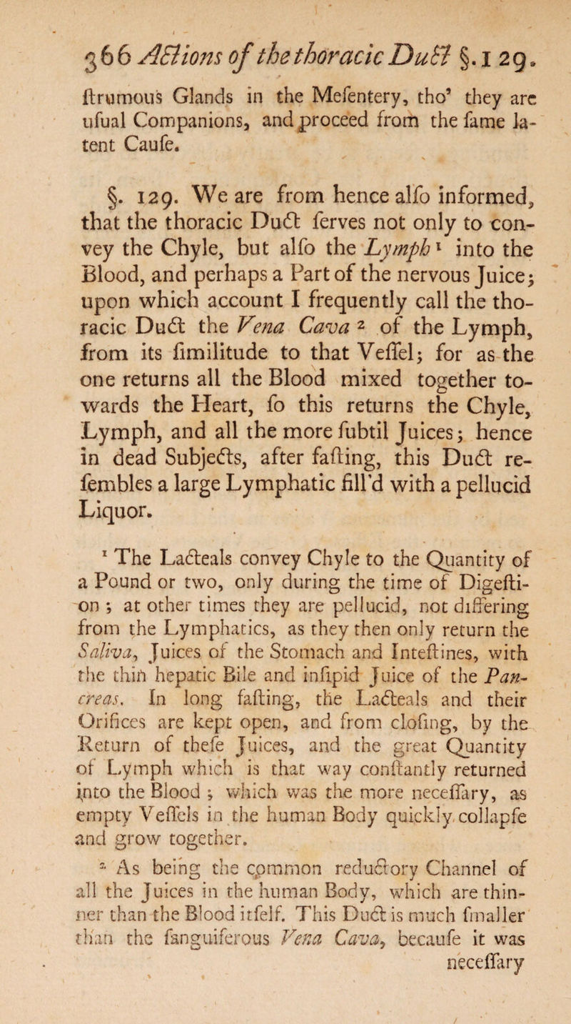 ftrumous Glands in the Mefentery, tho* they arc ufual Companions, and proceed from the fame la¬ tent Caufe. §. 129. We are from hence alfo informed, that the thoracic Daft ferves not only to con¬ vey the Chyle, but alfo the Lymph1 into the Blood, and perhaps a Part of the nervous Juice; upon which account I frequently call the tho¬ racic Duft the Vena Cava 2 of the Lymph, from its fimilitude to that Veffel; for as the one returns all the Blood mixed together to¬ wards the Heart, fo this returns the Chyle, Lymph, and all the more fubtil Juices; hence in dead Subjefts, after fading, this Duft re- fembles a large Lymphatic fill’d with a pellucid Liquor. 1 The Lafteals convey Chyle to the Quantity of a Pound or two, only during the time of Digefti- on ; at other times they are pellucid, not differing from the Lymphatics, as they then only return the Saliva, Juices of the Stomach and Inteflines, with the thin hepatic Bile and infipid Juice of the Pan¬ creas, In long faffing, the Lafteals and their Orifices are kept open, and from clcjfing, by the Return of thefe Juices, and the great Quantity of Lymph which is that way conffantly returned into the Blood ; which was the more neceflary, as empty Veflels in the human Body quickly, collapfe and grow together. a As being the common reduftory Channel of all the Juices in the human Body, which are thin¬ ner than the Blood itfelf. This Duft is much finaller than the fanguiferous Vena Cava, becaufe it was neceflary