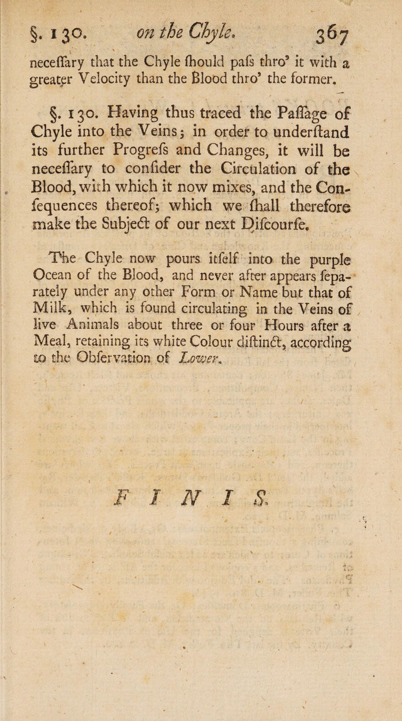 §• * 3°* on the Chyle. neceflary that the Chyle fhould pafs thro5 it with a greater Velocity than the Blood thro’ the former. §. 130. Having thus traced the Pafiage of Chyle into the Veins 5 in order to underftand its further Progrefs and Changes, it will be neceflary to confider the Circulation of the Blood, with which it now mixes, and the Con- iequences thereof; which we (hall therefore make the Subject of our next Difcourfe. The Chyle now pours itfelf into the purple Ocean of the Blood, and never after appears fepa- rately under any other Form or Name but that of Milk, which is found circulating in the Veins of live Animals about three or four Hours after a Meal, retaining its white Colour diftindt, according to the Obfervation of Lower. F I N I S.