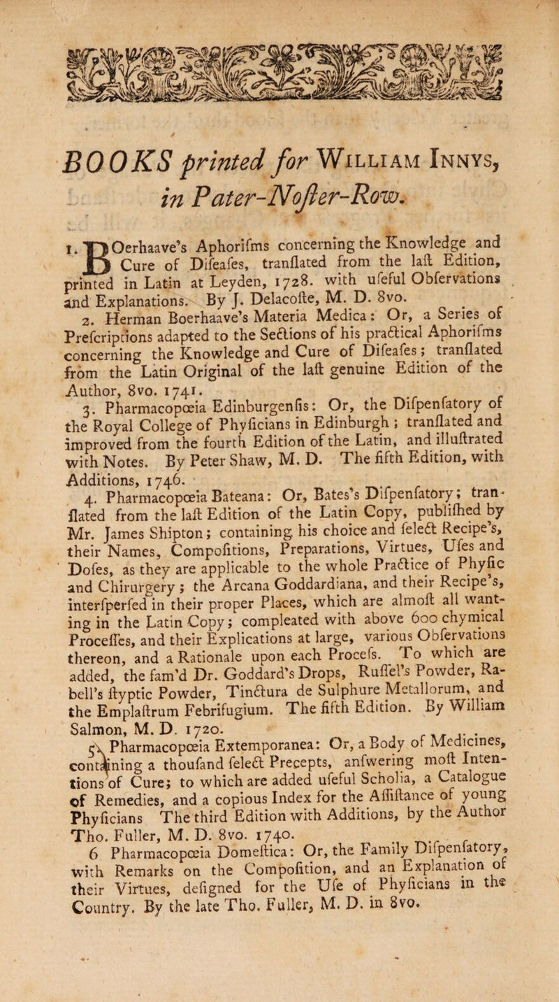 BOOKS printed for William Innys, in Pater-NoJler-Row* i I. TjOerhaave’s Aphorifms concerning the Knowledge and n Cure of Difeafes, tranflated from the lafl Edition, printed in Latin at Leyden, 1728. with ufeful Obfervations and Explanations. By J. Delacofte, M. D. 8vo. 2. Herman Boerhaave’s Materia Medica: Or, a Series of Prefcriptions adapted to the Se&ions of his praftical Aphorifms concerning the Knowledge and Cure of Difeafes, tranflated from the Latin Original of the laft genuine Edition of the Author, 8vo. 1741. 3. Pharmacopoeia Edinburgen(is: Or, the Difpenfatory of the Royal College of Phyficians in Edinburgh ; tranflated and improved from the fourth Edition of the Latin, and illuflrated with Notes. By Peter Shaw, M. D. The fifth Edition, with Additions, 1746. 4. Pharmacopoeia Bateana: Or, Bates’s Difpenfatory, tran* Bated from the lafl Edition of the Latin Copy, pubiifhed by Mr. James Shipton; containing, his choice and leledl Recipe s, their Names, Compofitions, Preparations, \irtues, Ufes and Dofes, as they are applicable to the whole Praftice of Pliyfic and Chirurgery ; the Arcana Goddardiana, and their Recipe s, interfperfed in their proper Places, which are almoft all want¬ ing in the Latin Copy; compleated with above 600 chymical ProcefTcs, and their Explications at large, various Obfervations thereon, and a Rationale upon each Procels. Fo which are added, the fam’d Dr. Goddard’s Drops, Ruflel s Powder, a- bell’s ftyptic Powder, Tinaura de Sulphure Metallorum, and the Emplaftrum Febrifugium. The fifth Edition. By William Salmon, M. D. 1720. 5x. Pharmacopoeia Extemporanea: Or, a Body of Medicines, containing a thoufand fele& Precepts, anfwering moft Inten¬ tions of Cure; to which are added ufeful Scholia, a Catalogue cf Remedies, and a copious Index for the Affiftance ol young Phyficians The third Edition with Additions, by the Author Tho. Fuller, M. D. Bvo. 1740. 6 Pharmacopoeia Domeftica: Or, the Family Difpenfatory, with Remarks on the Compofition, and an Explanation ot their Virtues, defigned for the Ufe of Phyficians in the