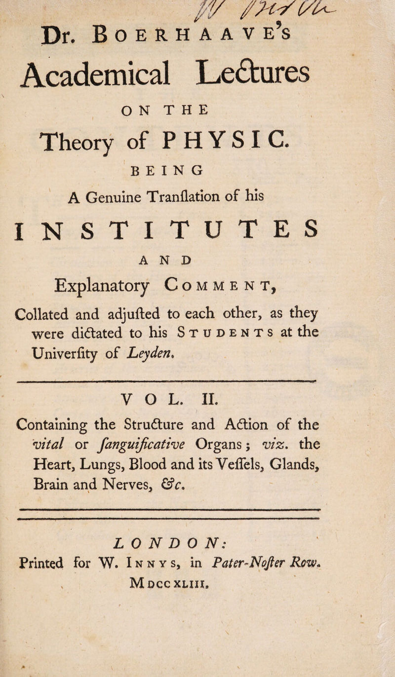 Dr. Boerhaave’s Academical Lectures O N T H E Theory of PHYSIC. BEING A Genuine Tranflation of his INSTITUTES AND Explanatory Comment, Collated and adjufted to each other, as they were dictated to his Students at the Univerfity of Leyden. VOL. II. Containing the Strufture and Aftion of the vital or fanguificative Organs; m. the Heart, Lungs, Blood and its VefTels, Glands, Brain and Nerves, &c. LONDON: Printed for W. I n n y s, in Pater-Nojier Row* Moccxliii,