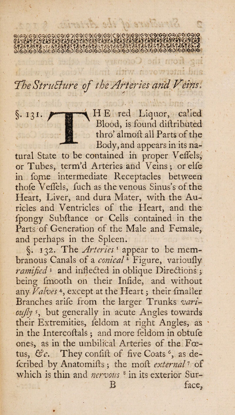 / The Structure of the Arteries arid Veins, §• I31, 4 H E red Liquor, cahed Blood, is found diftributed thro5 almoft all Parts of the Body, and appears in its na¬ tural State to be contained in proper Veffels, or Tubes, term’d Arteries and Veins; orelfe in forne intermediate Receptacles between thofe Veffels, fuch as the venous Sinus’s of the Heart, Liver, and dura Mater, with the Au¬ ricles and Ventricles of the Heart, and the fpongy Subftance or Cells contained in the Parts of Generation of the Male and Female, and perhaps in the Spleen. §. 132. The Arteries' appear to be mem¬ branous Canals of a conical2 Figure, varioufly ramified3 and inflected in oblique Directions ; being fmooth on their Infide, and without any Valves4, except at the Pleart; their fmaller Branches arife from the larger Trunks varV oujly s, but generally in acute Angles towards their Extremities, leldom at right Angles, as in the Intercoftals; and more feidom in obtufe ones, as in the umbilical Arteries of the Foe¬ tus, &c. They confift of five Coats6, as de~ fcribed by Anatomifls; the mo ft external7 of which is thin and nervous 8 in its exterior Sur- B face.