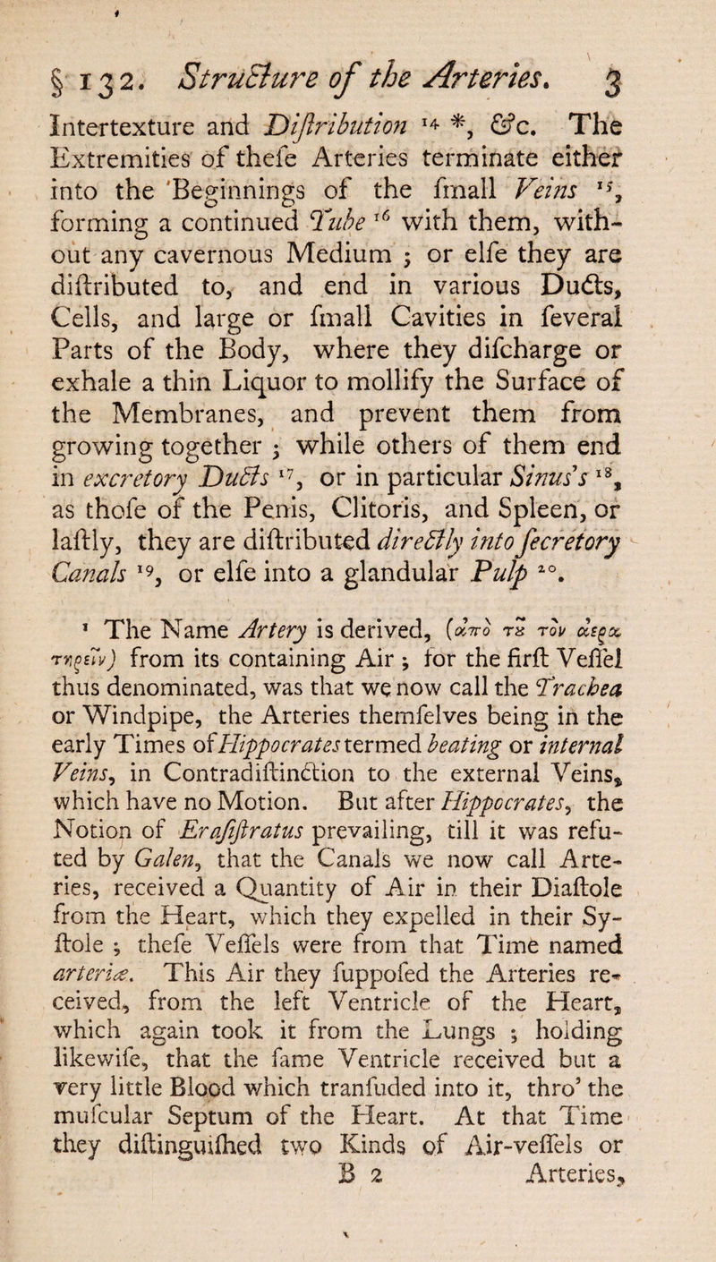 Intertexture and Dijlribution 14 *, &c. The Extremities of thefe Arteries terminate either into the 'Beginnings of the final! Veins x% forming a continued Tube 16 with them, with¬ out any cavernous Medium ; or elfe they are diftributed to, and end in various Dudts, Cells, and large or final! Cavities in feveral Parts of the Body, where they difcharge or exhale a thin Liquor to mollify the Surface of the Membranes, and prevent them from growing together • while others of them end in excretory Duffs I7, or in particular Sinus's l8, as thofe of the Penis, Clitoris, and Spleen, or laftly, they are diftributed direffly into fecretory Canals 19, or elfe into a glandular Pulp 2°. 1 The Name Artery is derived, (dwo r* rou ccsg-% rn^uy) from its containing Air ; for the firft VefTei thus denominated, was that we now call the Tracbea or Windpipe, the Arteries themfelves being in the early Times of Hippocrates termed beating or internal Veins, in Contradiilindtion to the external Veins* which have no Motion. But after Hippocrates, the Notion of Erafiftratus prevailing, till it was refu¬ ted by Galen, that the Canals we now call Arte¬ ries, received a Quantity of Air in their Diaftole from the Heart, which they expelled in their Sy« Hole ; thefe Veflels were from that Time named arterite. This Air they fuppofed the Arteries re^ ceived, from the left Ventricle of the Heart* which again took it from the Lungs *, holding likewife, that the fame Ventricle received but a very little Blood which tranfuded into it, thro5 the mufcular Septum of the Pleart. At that Time they diftinguilhed two Kinds of Air-veflels or B 2 Arteries,