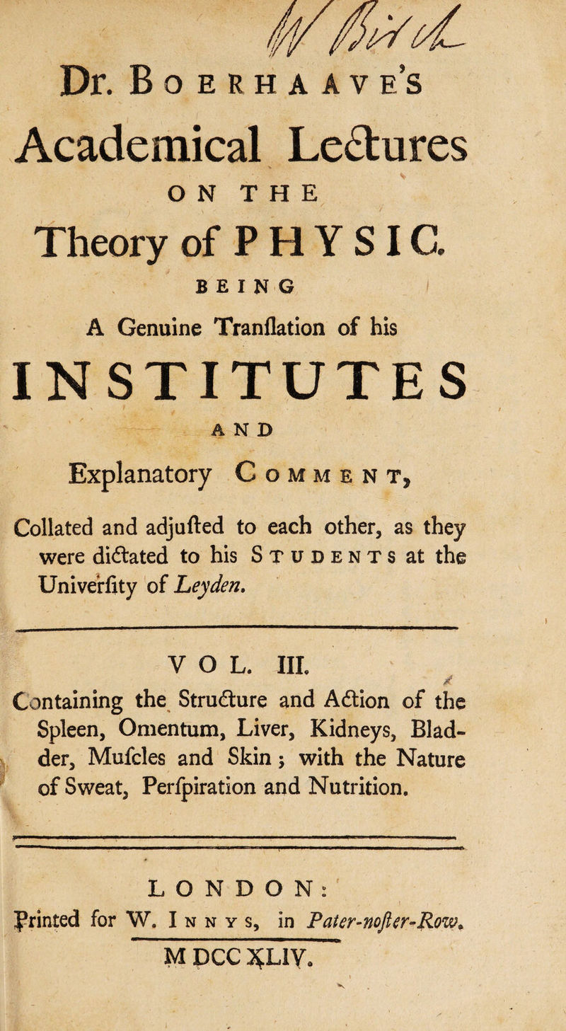 Dr. Boerha ave’s Academical Lectures O N T H E Theory of P H Y SIC. BEING A Genuine Tranflation of his INSTITUTES ■'£— _ AND Explanatory Comment, Collated and adjufted to each other, as they were dictated to his Students at the UniveHity of Leyden. VOL. III. g Containing the Structure and Adtion of the Spleen, Omentum, Liver, Kidneys, Blad¬ der, Mufcles and Skin; with the Nature of Sweat, Perfpiration and Nutrition. LONDON: Printed for W. I n n y s, in Pater-nofter-Row.