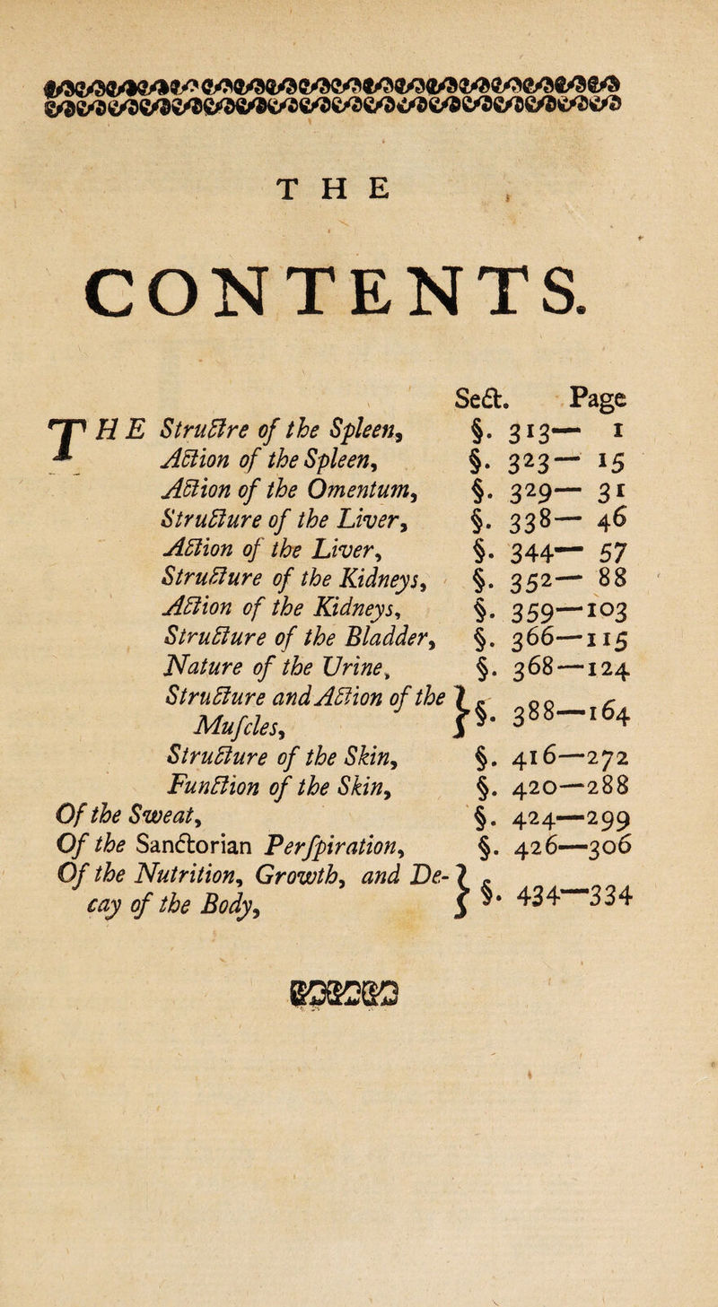 THE r ■ ]• * CONTENTS. - ' v r \ Se& • Page Hr H E Struftre of the Spleen, * Action of the Spleen9 §• 313- - 1 §• 323 - 15 Action of the Omentum, §• 329- “ 31 Structure of the Liver, §• 338- — 46 Action of the Liver, §• 344- - 57 Structure of the Kidneys, §• 352‘ - 88 Action of the Kidneys, §• 359- -103 Structure of the Bladder, §• 366- -115 Nature of the TJrine „ §• 368- —124 Structure and Action of the Mufcles, Structure of the Skin, }*■ 388- — 164 §• 416- —272 Funftion of the Skin9 §• 420- -288 Of the Sweaty §• 424. -299 Of the Sandiorian Perfpirationy §• 426- —306 Of the Nutritiony Growthy and De¬ 434* -334 cay of the Body9 P*
