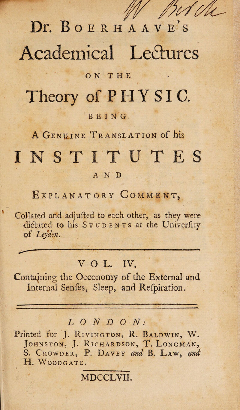 Dr. Boe rh aav e’s Academical Ledtures ' O N T H E Theory of P H Y SI C. BEING A Genuine Translation of his INSTITUTES AND Explanatory Comment, Collated and adjufted to each other, as they were dictated to his Students at the Univerfity of Leyden. V O L. IV. Containing the Oeconomy of the External and Internal Senfes, Sleep, and Refpiration. LONDON: Printed for J. Rivington, R. Baldwin, W. Johnston, J. Richardson, T. Longman, S. Crowder, P. Davey and B. Law, and H. W OODCATE. MDCCLVII.