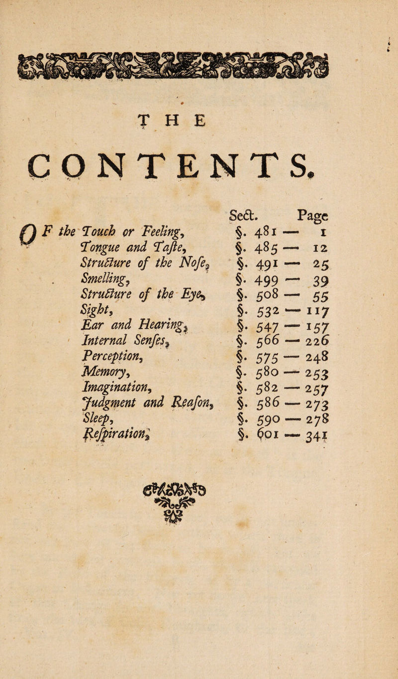 CONTENTS. Sea. Page Touch or Feeling, §• 481 — 1 Tongue and Tafte, §• 485 - - 12 Structure of the Nofe9 §• 491 - “ 25 Smelling? §• 499 - - 39 Structure of the Eye^ §• 508 - - 55 Sights §• 532 “ - 117 Ear and Hearings §• 547 “ - i57 Internal Senfes? s- 566 - - 226 Perception3 §• 575 - - 248 Memory ^ §• 580 - - 253 Imagination, §• 582 - ~ 257 Judgment and Reafon9 §• 586 - - 273 Sleep, §. 59°- - 278 Refpirationi §. 601 - - 34? ewams •SUP