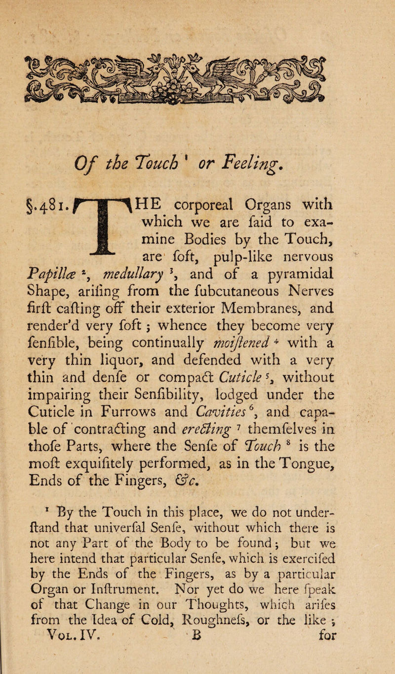 Of the Touch * or Feeling. §.481.^ jg ^HE corporeal Organs with H which we are faid to exa- || mine Bodies by the Touch, are foft, pulp-like nervous Papillce % medullary 3, and of a pyramidal Shape, ariling from the fubcutaneous Nerves firft carting off their exterior Membranes, and render’d very foft; whence they become very feniible, being continually moijlened4 with a very thin liquor, and defended with a very thin and denfe or compact Cuticle 5, without impairing their Senrtbility, lodged under the Cuticle in Furrows and Cavities6, and capa¬ ble of contracting and erecting 7 themfelves in thofe Parts, where the Senfe of Pouch 8 is the moft exquifitely performed, as in the Tongue, Ends of the Fingers, &c. 1 By the Touch in this place, we do not under- ftand that univerfal Senfe, without which there is not any Part of the Body to be found; but we here intend that particular Senfe, which is exercifed by the Ends of the Fingers, as by a particular Organ or Inftrument. Nor yet do we here fpeak of that Change in our Thoughts, which arifes from the Idea of Cold, Roughnefs, or the like ; Vol.IV. -B for