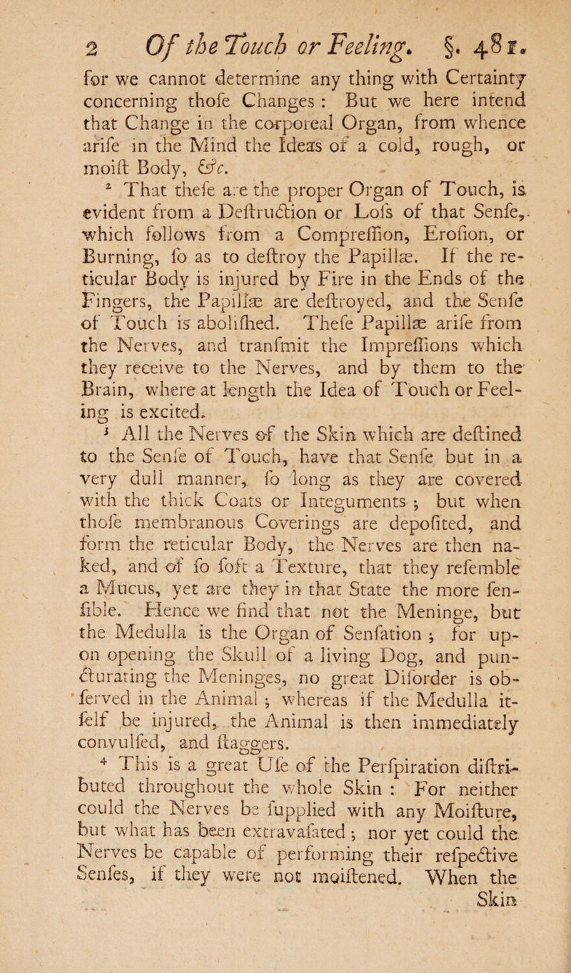 for we cannot determine any thing with Certainty concerning thofe Changes : But we here intend that Change in the corporeal Organ, from whence arife in the Mind the Ideas of a coid, rough, or moift Body, &c. 2 That thefe are the proper Organ of Touch, is evident from a Deflrudtion or Lois of that Senfe, - which follows from a Compreffion, Erofion, or Burning, fo as to deftroy the Papillae. If the re¬ ticular Body is injured by Fire in the Ends of the Fingers, the Papillae are deflroyed, and the Senfe of Touch is abolifhed. Thefe Papillae arife from the Nerves, and tranlmit the ImprefTions which they receive to the Nerves, and by them to the Brain, whereat length the Idea of Touch or Feel¬ ing is excited. 1 All the Nerves of the Skin which are deflined to the Senfe of Touch, have that Senfe but in a very dull manner,, fo long as they are covered with the thick Coats or Integuments •, but when thofe membranous Coverings are depofited, and form the reticular Body, the Nerves are then na¬ ked, and orf fo fo ft a Texture, that they referable a Mucus, yet are they in that State the more fen- fible. Flence we find that not the Meninge, but the Medulla is the Organ of Senfation ; for up¬ on opening the Skull of a living Dog, and pun- curating the Meninges, no great Diforder is ob- ferved in the Animal ■ whereas if the Medulla it- felf be injured,, the Animal is then immediately convulfed, and flaggers. 4 This is a great Ufe of the Perfpiration diftri- butecl throughout the whole Skin : For neither could the Nerves be iupplied with any Moiflure, but what has been extravafated •, nor yet could the Nerves be capable of performing their refpedive Senfes, if they were not moiftened. When the Skin