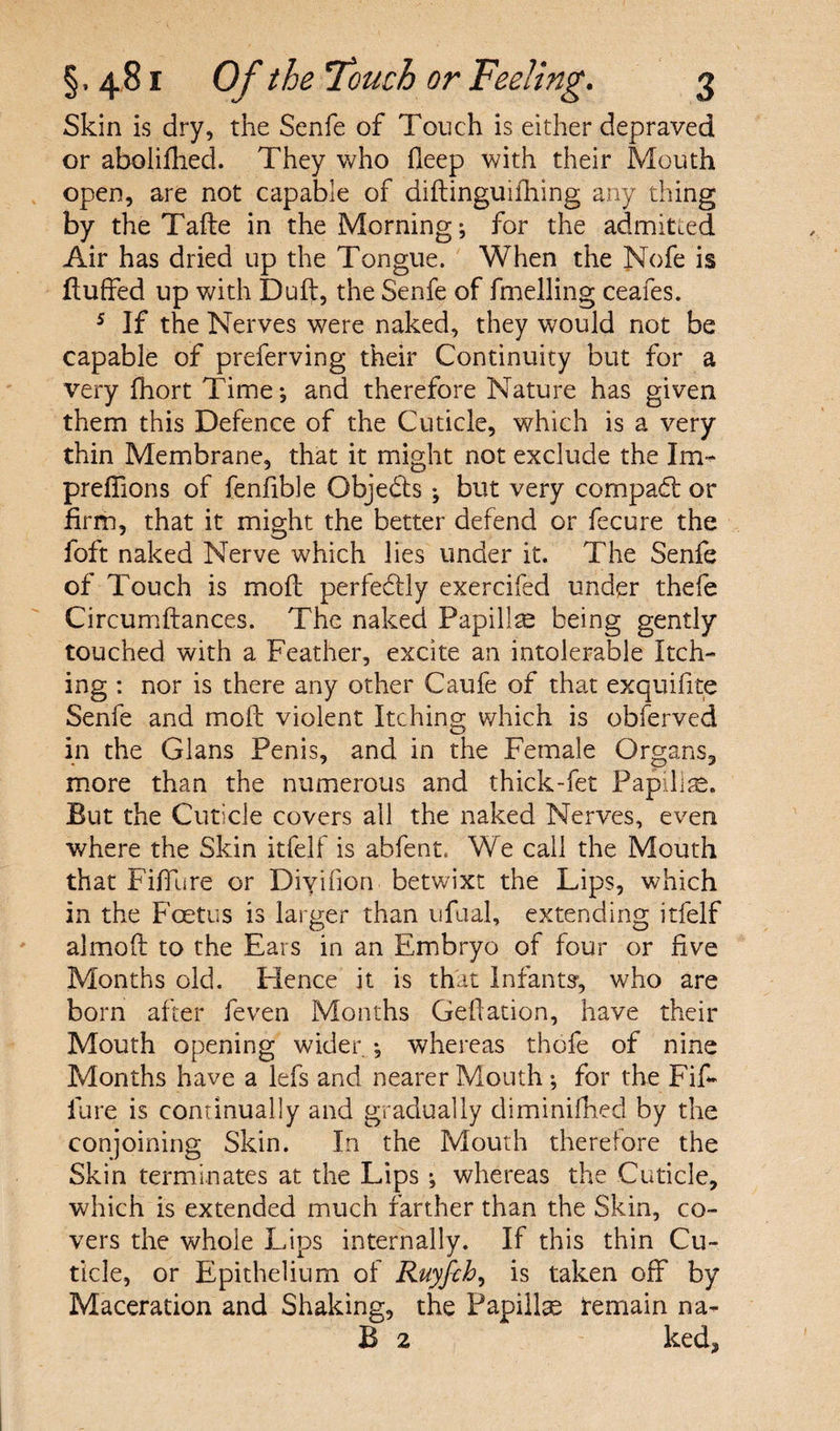 Skin is dry, the Senfe of Touch is either depraved or aboliflied. They who deep with their Mouth open, are not capable of didinguiihing any thing by the Tade in the Morning; for the admitted Air has dried up the Tongue. When the Nofe is fluffed up with Duff, the Senfe of fmelling ceafes. 5 If the Nerves were naked, they would not be capable of preferring their Continuity but for a very fhort Time; and therefore Nature has given them this Defence of the Cuticle, which is a very thin Membrane, that it might not exclude the Im- preffions of fenlible Obje&s ; but very compact or firm, that it might the better defend or fecure the foft naked Nerve which lies under it. The Senfe of Touch is mod perfe&ly exercifed under thefe Circumftances. The naked Papillte being gently touched with a Feather, excite an intolerable Itch¬ ing : nor is there any other Caufe of that exquifite Senfe and mod violent Itching which is obferved in the Gians Penis, and in the Female Organs, more than the numerous and thick-fet Papilise. But the Cuticle covers all the naked Nerves, even where the Skin itfelf is abfent. We call the Mouth that Fiffure or Diyifion betwixt the Lips, which in the Foetus is larger than ufual, extending itfelf almod to the Ears in an Embryo of four or five Months old. Hence it is that lnfantsr, who are born after feven Months Gedation, have their Mouth opening wider ; whereas thofe of nine Months have a lefs and nearer Mouth; for the Fif¬ fure is continually and gradually diminished by the conjoining Skin. In the Mouth therefore the Skin terminates at the Lips ; whereas the Cuticle, which is extended much farther than the Skin, co¬ vers the whole Lips internally. If this thin Cu¬ ticle, or Epithelium of Ruyfch, is taken off by Maceration and Shaking, the Papillae temain na- B 2 ked,