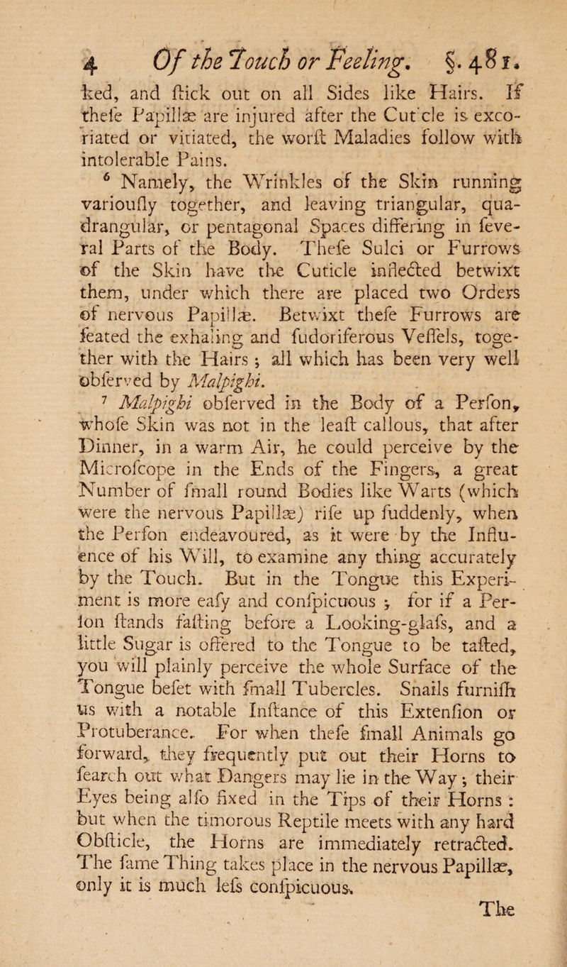 ked, and kick out on all Sides like Hairs. If thefe Papillae are injured after the Cut’cle is exco¬ riated or vitiated, the work Maladies follow with intolerable Pains. 6 Namely, the Wrinkles of the Skin running varioufly together, and leaving triangular, qua¬ drangular, or pentagonal Spaces differing in feve- ral Parts of the Body. Thefe Sulci or Furrows of the Skin have the Cuticle in heeled betwixt them, under which there are placed two Orders of nervous Papillae. Betwixt thefe Furrows are feated the exhaling and fudoriferous Veffels, toge¬ ther with the Hairs ; all which has been very well oblerved by Malpighi. 1 Malpighi obferved in the Body of a Perfon* whofe Skin was not in the leak callous, that after Dinner, in a warm Air, he could perceive by the Microfcope in the Ends of the Fingers, a great Number of fmall round Bodies like Warts (which were the nervous Papillae) rife up fuddenly, when the Perfon endeavoured, as it were by the Influ¬ ence of his Will, to examine any thing accurately by the Touch. But in the Tongue this Experi¬ ment is more eafy and confpicuous ; for if a Per- ion kands faking before a Looking-glafs, and a little Sugar is offered to the Tongue to be taked, you will plainly perceive the whole Surface of the Tongue befet with fmall Tubercles. Snails furnifh 11s with a notable Inkance of this Extenfion or Protuberance.. For when thefe fmall Animals go forward, they frequently put out their Horns to fearch out what Dangers may lie in the Way ; their P,yes being alfo fixed in the Tips of their Horns : but when the timorous Reptile meets with any hard Obkicle, the Horns are immediately retracted* i he fame 1 hing takes place in the nervous Papillae, only it is much lefs confpicuous* The