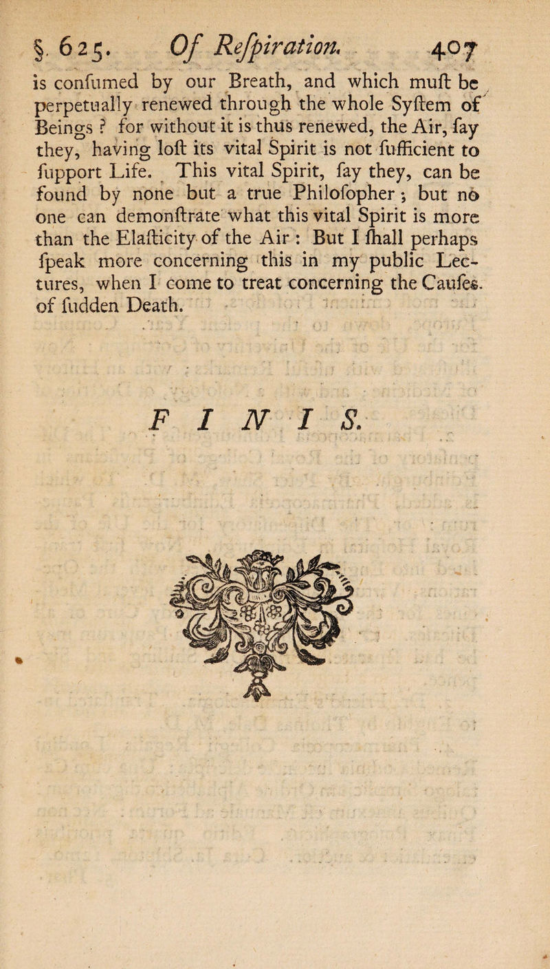 is confumed by our Breath, and which muft be perpetually renewed through the whole Syftem of Beings ? for without it is thus renewed, the Air, fay they, having loft its vital Spirit is not fufficient to fupport Life. This vital Spirit, fay they, can be found by none but a true Philofopher ; but no one can demonftrate what this vital Spirit is more than the Elafticity of the Air : But I fhall perhaps fpeak more concerning this in my public Lec¬ tures, when I come to treat concerning the Caufe&amp;. of hidden Death. FINIS. A