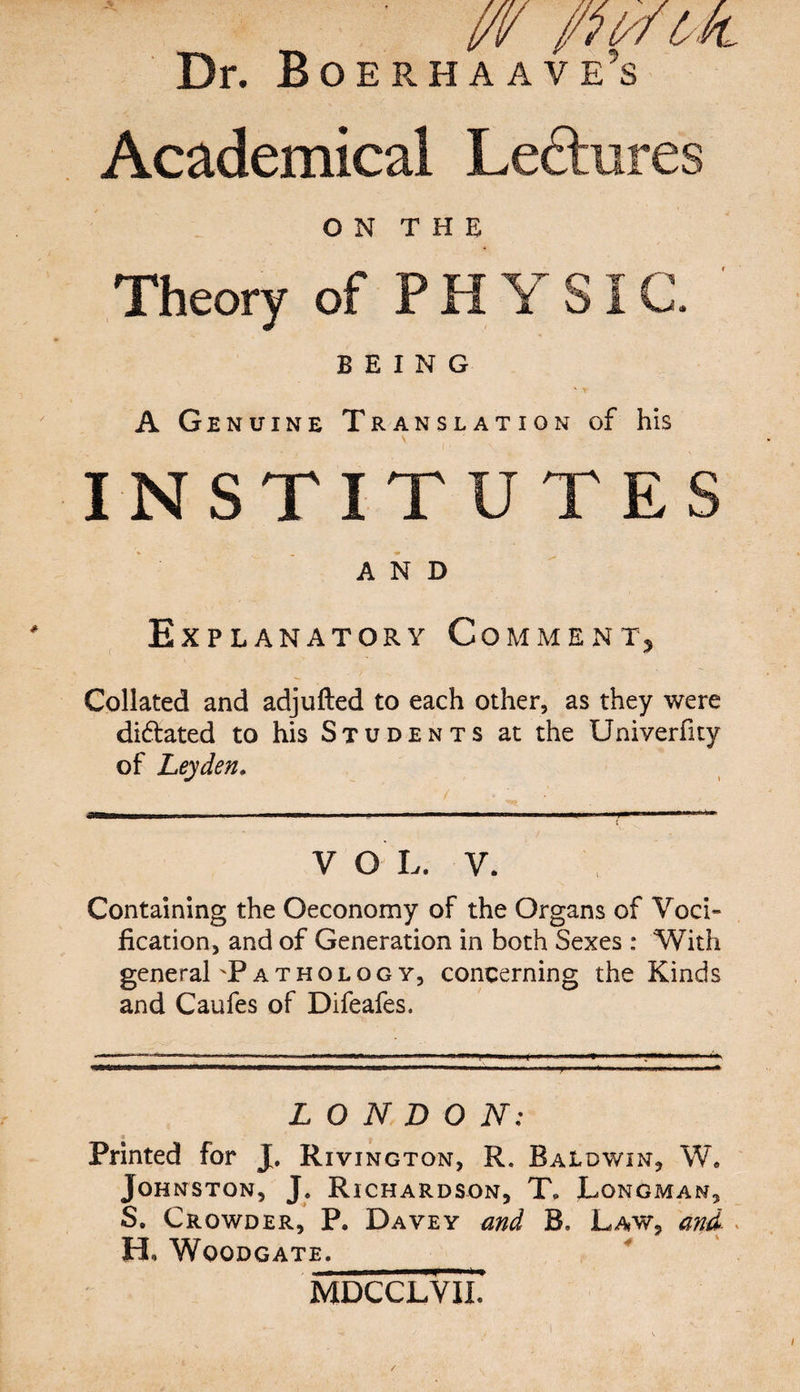 Dr. Boerhaave’s Academical Ledtures O N T H E Theory of PHYSIC. BEING A Genuine Translation of his INSTITUTES AND Explanatory Comment* Collated and adjufted to each other, as they were di&ated to his Students at the Univerfity of Leyden. V O L. V. Containing the Oeconomy of the Organs of Voci~ fication, and of Generation in both Sexes : With general'Pathology, concerning the Kinds and Caufes of Difeafes, LONDON: Printed for J. Rivington, R. Baldwin, W. Johnston, J. Richardson, T» Longman, S. Crowder, P. Davey and 3, Law, and . H* WOODGATE. MDCCLVIL