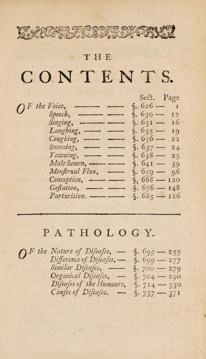 CONTENTS. F the Voice, - Speech, — Singing, —• Laughing, - Coughing, - Sneezing, — Yawning, —— Male Semen, —- Menftrual Flux, Conception, *— Geftation, - Parturition. — Se6L Page §. 626 — 1 §. 630 — 12 §• 631 — 16 §• 635 -1 Q §• 636 — 22 §• 637 -— 24 §• 638 - 25 §• 64i — 39 §• 659 - Q 6 §. 668 - 120 §. 676 —148 §• 685 — l86 « PATHOLOGY. /I i? Nature of Difeafes, ^ Difference of Dife>a fes. Similar Difeafes, Organical Difeafes, — Difeafes of the Humours., Caufes of Difeafes. — §• %5 “ - 255 §• 609 - -2 77 §• 700 279 §• 7°4 - 29O §• 7H - - 33° §• 737 - - 371