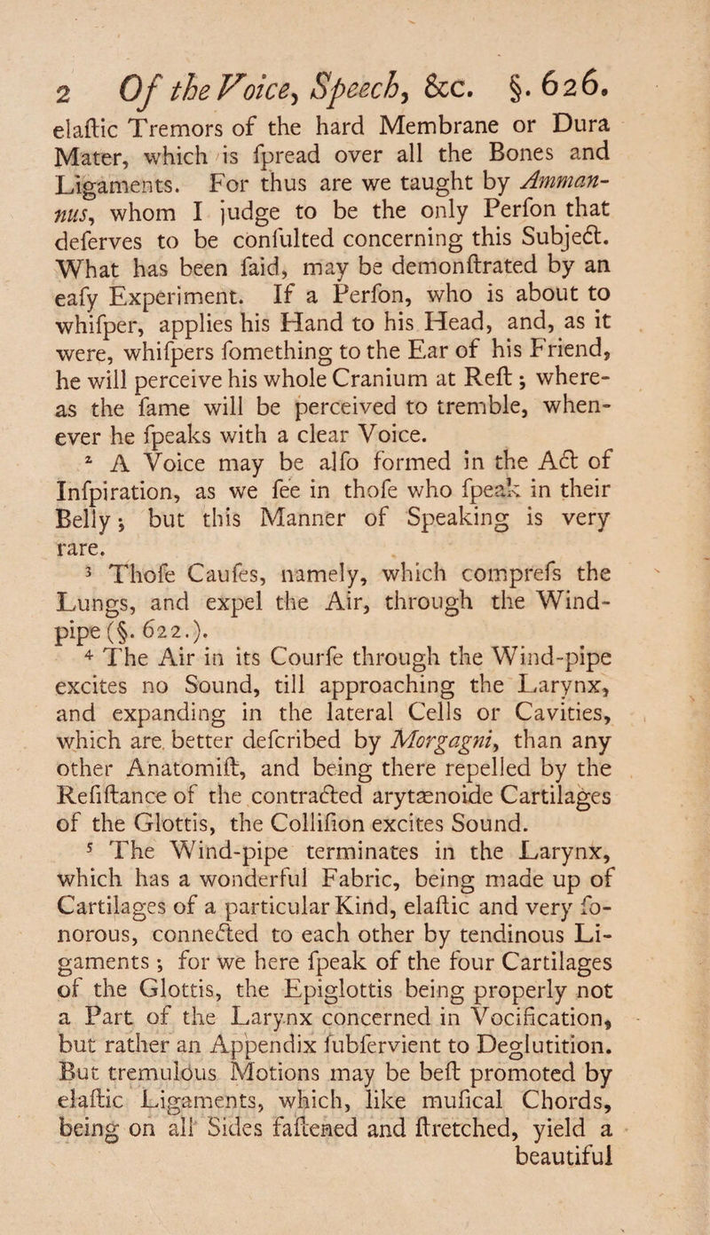 elaftic Tremors of the hard Membrane or Dura Mater, which 'is fpread over all the Bones and Ligaments. For thus are we taught by Amman- nus, whom I judge to be the only Perfon that deferves to be confulted concerning this Subjedt. What has been faid, may be demonftrated by an eafy Experiment. If a Perfon, who is about to whifper, applies his Hand to his Head, and, as it were, whifpers fomething to the Ear of his Friend, he will perceive his whole Cranium at Reft ; where¬ as the fame will be perceived to tremble, when¬ ever he fpeaks with a clear Voice. 2 A Voice may be alfo formed in the Adi of Infpiration, as we fee in thofe who fpeak in their Belly *, but this Manner of Speaking is very rare. 5 Thofe Caufes, namely, which comprefs the Lungs, and expel the Air, through the Wind¬ pipe (§. 622.). 4 The Air in its Courfe through the Wind-pipe excites no Sound, till approaching the Larynx, and expanding in the lateral Cells or Cavities, which are. better deferibed by Morgagni, than any other Anatomift, and being there repelled by the Refiftance of the contradled arytaenoide Cartilages of the Glottis, the Collifion excites Sound. 5 The Wind-pipe terminates in the Larynx, which has a wonderful Fabric, being made up of Cartilages of a particular Kind, elaftic and very fo- norous, connedled to each other by tendinous Li¬ gaments *, for we here fpeak of the four Cartilages of the Glottis, the Epiglottis being properly not a Part of the Larynx concerned in Verification, but rather an Appendix fubfervient to Deglutition. But tremulous Motions may be beft promoted by elaftic Ligaments, which, like mufical Chords, being on all Sides faftened and ftretched, yield a beautiful